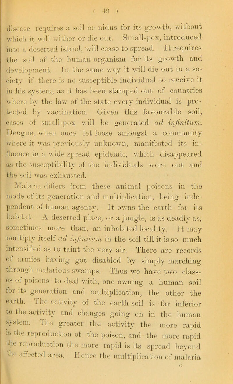 ( -i o ) disease requires a soil or nidus for its growth, without which it will wither or die out. Small-pox, introduced into a deserted island, 'will cease to spread. It requires the soil of the human organism for its growth and development. In the same way it will die out in a so- ciety if there is no susceptible individual to receive it in his system, as it has been stamped out of countries whore by the law of the state every individual is pro- tected by vaccination. Given this favourable soil, cases of small-pox will be generated ad infinitum. Dengue, when once let loose amongst a community where it was previously unknown, manifested its in- fluence in a wide-spread epidemic, which disappeared as the susceptibility of the individuals wore out and the soil was exhausted. Malaria differs from these animal poisons in the mode of its generation and multiplication, being inde- pendent of human agency. It owns the earth for its habitat. A deserted place, or a jungle, is as deadly as, sometimes more than, an inhabited locality, it may multiply itself ad infinitum in the soil till it is so much intensified as to taint the very air. There are records of armies having got disabled by simply marching through malarious swamps. Thus we have two class- es of poisons to deal with, one owning a human soil f01 its generation and multiplication, the other the earth. The activity of the earth-soil is far inferior to tlie activity and changes going on in the human system. The greater the activity the more rapid is the reproduction of the poison, and the more rapid tlie reproduction the more rapid is its spread beyond he affected area. Hence the multiplication of malaria (<