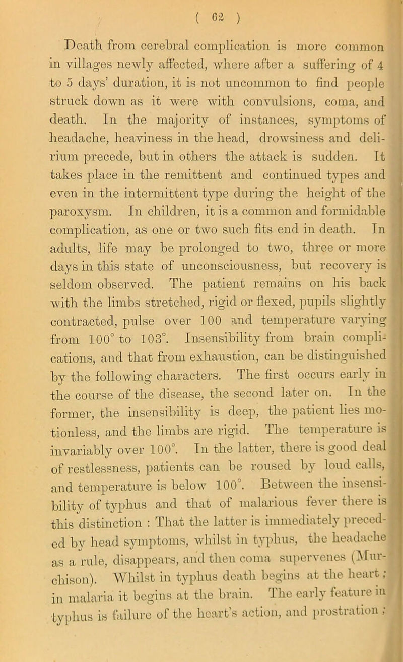 Death from cerebral complication is more common in villages newly affected, where after a suffering of 4 to 5 days’ duration, it is not uncommon to find people struck down as it were with convulsions, coma, and death. In the majority of instances, symptoms of headache, heaviness in the head, drowsiness and deli- rium precede, but in others the attack is sudden. It takes place in the remittent and continued types and even in the intermittent type during the height of the paroxysm. In children, it is a common and formidable complication, as one or two such fits end in death. In adults, life may be prolonged to two, three or more days in this state of unconsciousness, but recovery is seldom observed. The patient remains on his back with the limbs stretched, rigid or flexed, pupils slightly contracted, pulse over 100 and temperature varying from 100° to 103°. Insensibility from brain compli- cations, and that from exhaustion, can be distinguished by the following characters. The first occurs early in the course of the disease, the second later on. In the former, the insensibility is deep, the patient lies mo- tionless, and the limbs are rigid. The temperature is invariably over 100 . In the latter, there is good deal | of restlessness, patients can be roused by loud calls, | and temperature is below 100°. Between the insensi- § bility of typhus and that of malarious fever there is this distinction : That the latter is immediately preced- ed by head symptoms, whilst in typhus, the headache as a rule, disappears, and then coma supervenes (Mur- chison). Whilst in typhus death begins at the heart ; in malaria it begins at the brain. The early feature m typhus is failure of the heart’s action, and prostration;