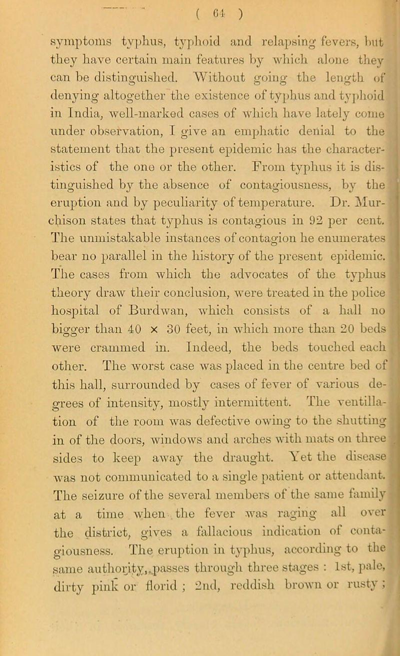 symptoms typhus, typhoid and relapsing fevers, but they have certain main features by which alone they can be distinguished. Without going the length of denying altogether the existence of typhus and typhoid in India, well-marked cases of which have lately come under observation, I give an emphatic denial to the statement that the present epidemic has the character- istics of the one or the other. From typhus it is dis- tinguished b}^ the absence of contagiousness, by the eruption and by peculiarity of temperature. Dr. Mur- chison states that typhus is contagious in 92 per cent. The unmistakable instances of contagion he enumerates ! bear no parallel in the history of the present epidemic. The cases from which the advocates of the typhus theory draw their conclusion, were treated in the police hospital of Burdwan, which consists of a hall no bigger than 40 x 30 feet, in which more than 20 beds were crammed in. Indeed, the beds touched each other. The worst case was placed in the centre bed of this hall, surrounded by cases of fever of various de- grees of intensity, mostly intermittent. The ventila- tion of the room was defective owing to the shutting in of the doors, windows and arches with mats on three . sides to keep away the draught. Yet the disease | was not communicated to a single patient or attendant. The seizure of the several members of the same family at a time when the fever was raging all over the district, gives a fallacious indication of conta- giousness. The eruption in typhus, according to the same authority,^passes through three stages : 1st, pale, dirty pink or florid ; 2nd, reddish brown or rusty ;