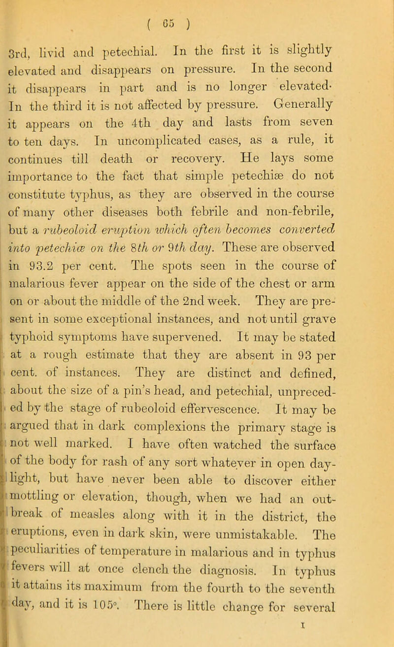 3rd, livid and petechial. In the first it is slightly elevated and disappears on pressure. In the second it disappears in part and is no longer elevated* In the third it is not affected by pressure. Generally it appears on the 4th day and lasts from seven to ten days. In uncomplicated cases, as a rule, it continues till death or recovery. He lays some importance to the fact that simple petechise do not constitute typhus, as they are observed in the course of many other diseases both febrile and non-febrile, but a rubeoloid eruption which often becomes converted into petechia on the 8th or 9th day. These are observed in 93.2 per cent. The spots seen in the course of malarious fever appear on the side of the chest or arm on or about the middle of the 2nd week. They are pre- sent in some exceptional instances, and not until grave typhoid symptoms have supervened. It may be stated at a rough estimate that they are absent in 93 per cent, of instances. They are distinct and defined, about the size of a pin’s head, and petechial, unpreced- ed by the stage of rubeoloid effervescence. It may be argued that in dark complexions the primary stage is not well marked. I have often watched the surface of the body for rash of any sort whatever in open day- light, but have never been able to discover either mottling or elevation, though, when we had an out- break of measles along with it in the district, the eruptions, even in dark skin, were unmistakable. The peculiarities of temperature in malarious and in typhus fevers will at once clench the diagnosis. In typhus it attains its maximum from the fourth to the seventh. 1 day, and it is 105°. There is little change for several i