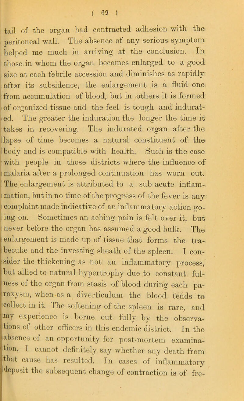 tail of the organ had contracted adhesion with the peritoneal wall. The absence of any serious symptom helped me much in arriving at the conclusion. In those in whom the organ becomes enlarged to a good size at each febrile accession and diminishes as rapidly after its subsidence, the enlargement is a fluid one from accumulation of blood, but in others it is formed of organized tissue and the feel is tough and indurat- ed. The greater the induration the longer the time it takes in recovering. The indurated organ after the lapse of time becomes a natural constituent of the body and is compatible with health. Such is the case with people in those districts where the influence of malaria after a prolonged continuation has worn out. The enlargement is attributed to a sub-acute inflam- mation, but in no time of the progress of the fever is any complaint made indicative of an inflammatory action go- ing on. Sometimes an aching pain is felt over it, but never before the organ has assumed a good bulk. The enlargement is made up of tissue that forms the tra- beculae and the investing sheath of the spleen. I con- sider the thickening as not an inflammatory process, but allied to natural hypertrophy due to constant ful- ness of the organ from stasis of blood during each pa- roxysm, when as a diverticulum the blood tends to collect in it. The softening of the spleen is rare, and my experience is borne out fully by the observa- tions of other officers in this endemic district. In the absence of an opportunity for post-mortem examina- tion, I cannot definitely say whether any death from that cause has resulted. I n cases of inflammatory deposit the subsequent change of contraction is of fre-