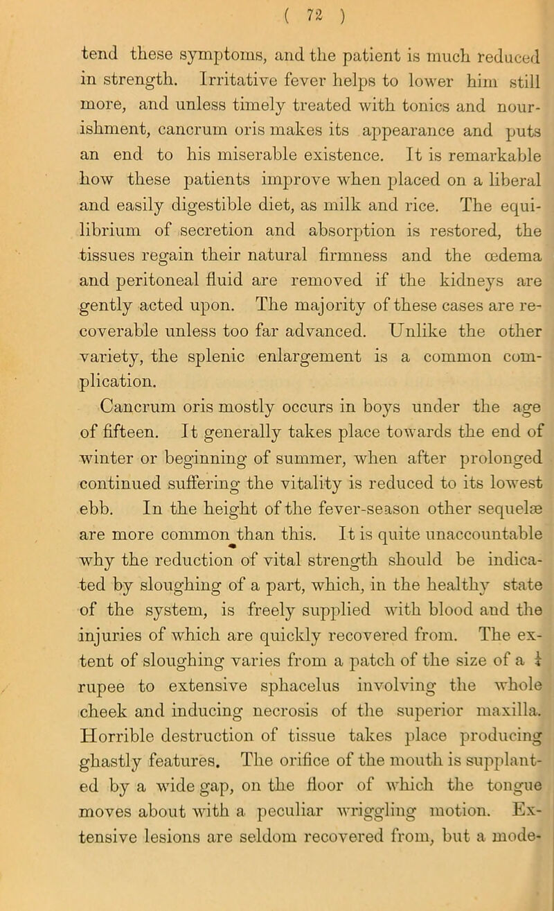 tend these symptoms, and the patient is much reduced in strength. Irritative fever helps to lower him still more, and unless timely treated with tonics and nour- ishment, cancrum oris makes its appearance and puts an end to his miserable existence. It is remarkable how these patients improve when placed on a liberal and easily digestible diet, as milk and rice. The equi- librium of secretion and absorption is restored, the tissues regain their natural firmness and the oedema and peritoneal fluid are removed if the kidneys are gently acted upon. The majority of these cases are re- coverable unless too far advanced. Unlike the other variety, the splenic enlargement is a common com- plication. Cancrum oris mostly occurs in boys under the age of fifteen. It generally takes place towards the end of winter or beginning of summer, when after prolonged continued suffering the vitality is reduced to its lowest ebb. In the height of the fever-season other sequelae are more common than this. It is quite unaccountable why the reduction of vital strength should be indica- ted by sloughing of a part, which, in the healthy state of the system, is freely supplied with blood aud the injuries of which are quickly recovered from. The ex- tent of sloughing varies from a patch of the size of a i rupee to extensive sphacelus involving the whole cheek and inducing necrosis of the superior maxilla. Horrible destruction of tissue takes place producing ghastly features. The orifice of the mouth is supplant- ed by a wide gap, on the floor of which the tongue moves about with a peculiar wriggling motion. Ex- tensive lesions are seldom recovered from, but a mode-