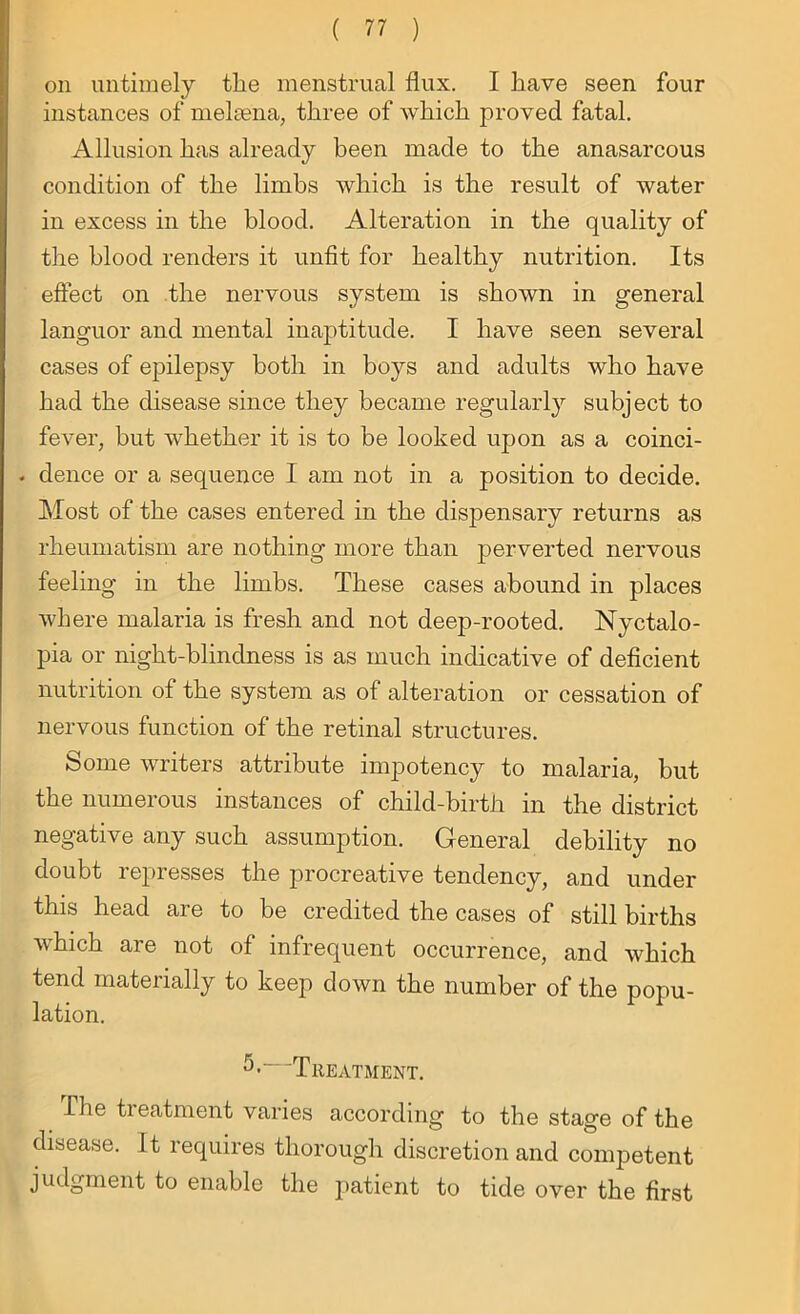 on untimely the menstrual flux. I have seen four instances of melsena, three of which proved fatal. Allusion has already been made to the anasarcous condition of the limbs which is the result of water in excess in the blood. Alteration in the quality of the blood renders it unfit for healthy nutrition. Its effect on the nervous system is shown in general languor and mental inaptitude. I have seen several cases of epilepsy both in boys and adults who have had the disease since they became regularly subject to fever, but whether it is to be looked upon as a coinci- . deuce or a sequence I am not in a position to decide. Most of the cases entered in the dispensary returns as rheumatism are nothing more than perverted nervous feeling in the limbs. These cases abound in places where malaria is fresh and not deep-rooted. Nyctalo- pia or night-blindness is as much indicative of deficient nutrition of the system as of alteration or cessation of nervous function of the retinal structures. Some writers attribute impotency to malaria, but the numerous instances of child-birth in the district negative any such assumption. General debility no doubt represses the procreative tendency, and under this head are to be credited the cases of still births which are not of infrequent occurrence, and which tend materially to keep down the number of the popu- lation. Treatment. The treatment varies according to the stage of the disease. It requires thorough discretion and competent judgment to enable the patient to tide over the first