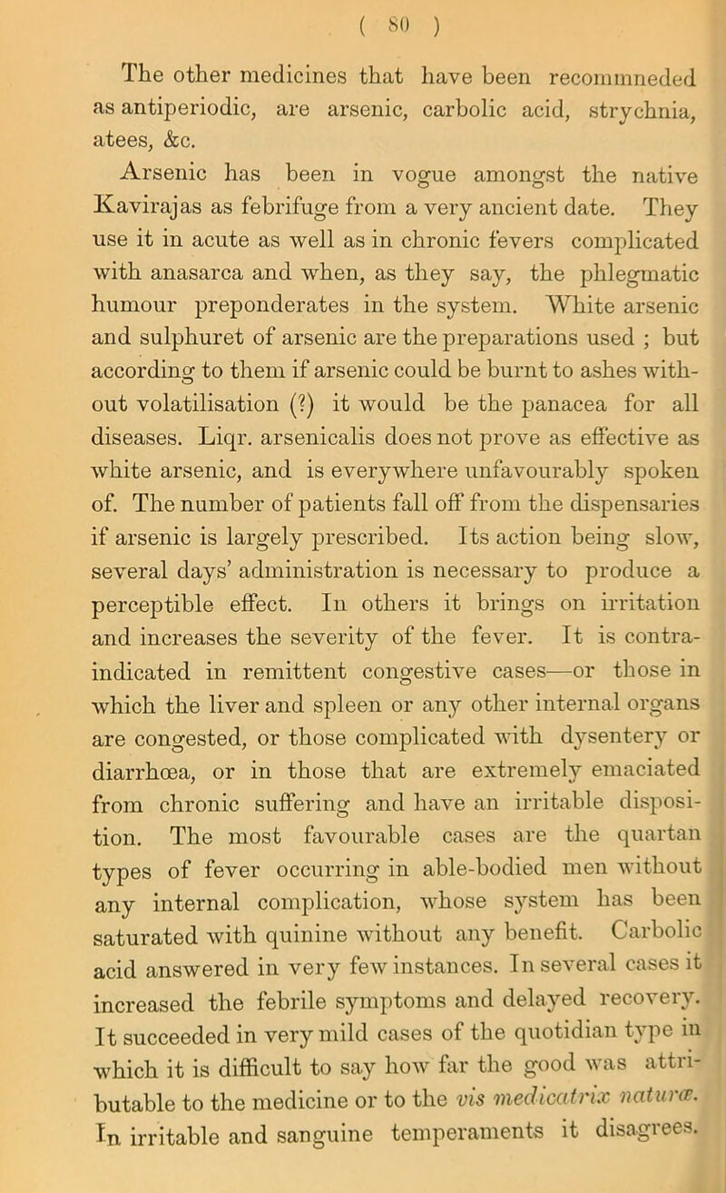 The other medicines that have been recominneded as antiperiodic, are arsenic, carbolic acid, strychnia, atees, &c. Arsenic has been in vogue amongst the native Kavirajas as febrifuge from a very ancient date. They use it in acute as well as in chronic fevers complicated with anasarca and when, as they say, the phlegmatic humour preponderates in the system. White arsenic and sulphuret of arsenic are the preparations used ; but according to them if arsenic could be burnt to ashes with- out volatilisation (?) it would be the panacea for all diseases. Liqr. arsenicalis does not prove as effective as white arsenic, and is everywhere unfavourably spoken of. The number of patients fall off from the dispensaries if arsenic is largely prescribed. Its action being slow, several days’ administration is necessary to produce a perceptible effect. In others it brings on irritation and increases the severity of the fever. It is contra- indicated in remittent congestive cases—or those in which the liver and spleen or any other internal organs are congested, or those complicated with dysentery or diarrhoea, or in those that are extremely emaciated from chronic suffering and have an irritable disposi- tion. The most favourable cases are the quartan types of fever occurring in able-bodied men without any internal complication, whose system has been saturated with quinine without any benefit. Carbolic acid answered in very few instances. In several cases it increased the febrile symptoms and delayed recovery. It succeeded in very mild cases of the quotidian type in which it is difficult to say how far the good was attri- butable to the medicine or to the vis medicatrix natures. In irritable and sanguine temperaments it disagrees.