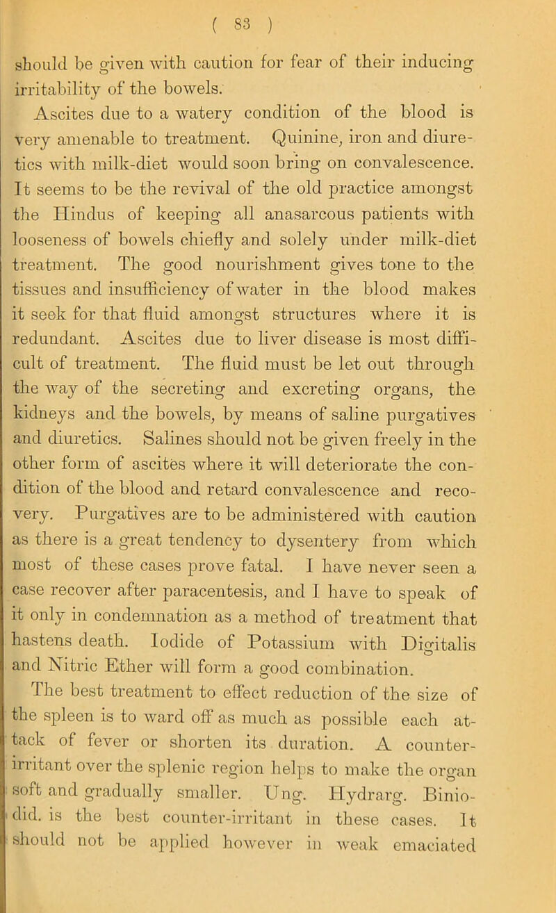 should be given with caution for fear of their inducing irritability of the bowels. Ascites due to a watery condition of the blood is very amenable to treatment. Quinine, iron and diure- tics with milk-diet would soon bring on convalescence. It seems to be the revival of the old practice amongst the Hindus of keeping all anasarcous patients with looseness of bowels chiefly and solely under milk-diet treatment. The good nourishment gives tone to the tissues and insufficiency of water in the blood makes it seek for that fluid amongst structures where it is redundant. Ascites due to liver disease is most diffi- cult of treatment. The fluid must be let out through the way of the secreting and excreting organs, the kidneys and the bowels, by means of saline purgatives and diuretics. Salines should not be given freely in the other form of ascites where it will deteriorate the con- dition of the blood and retard convalescence and reco- very. Purgatives are to be administered with caution as there is a great tendency to dysentery from which most of these cases prove fatal. I have never seen a case recover after paracentesis, and I have to speak of it only in condemnation as a method of treatment that hastens death. Iodide of Potassium with Digdtalis O and Nitric Ether will form a good combination. The best treatment to effect reduction of the size of the spleen is to ward off as much as possible each at- tack of fever or shorten its duration. A counter- irritant over the splenic region helps to make the organ sort and gradually smaller, ling. Hydrarg. Binio- did. is the best counter-irritant in these cases. It should not be applied however in weak emaciated