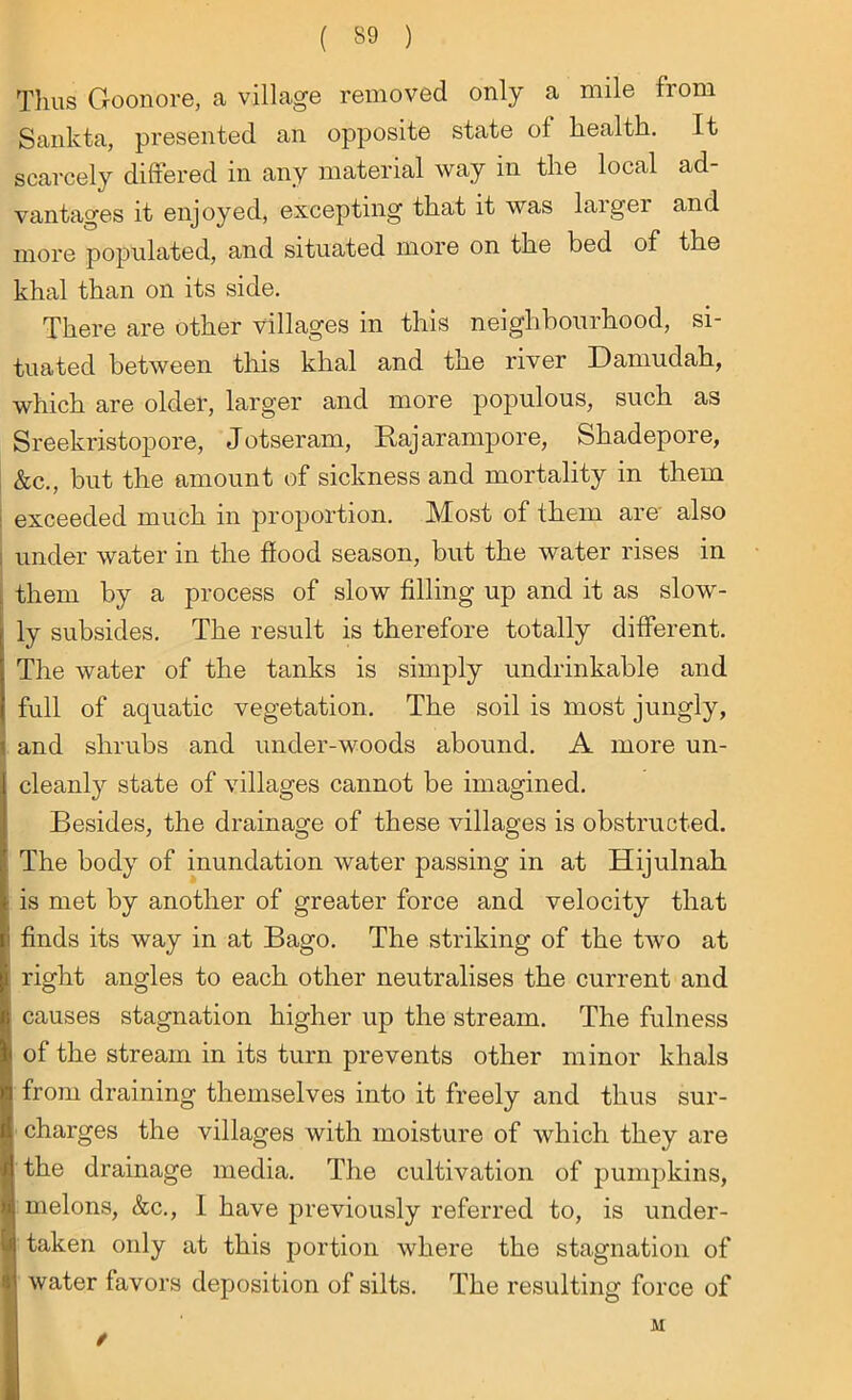 Thus Goon'ore, a village removed only a mile from Sankta, presented an opposite state of health. It scarcely differed in any material way in the local ad- vantages it enjoyed, excepting that it was larger and more populated, and situated more on the bed of the khal than on its side. There are other villages in this neighbourhood, si- tuated between this khal and the river Damudah, which are older, larger and more populous, such as Sreekristopore, Jotseram, Raj ar amp ore, Shadepore, &c., but the amount of sickness and mortality in them exceeded much in proportion. Most of them are also under water in the flood season, but the water rises in them by a process of slow filling up and it as slow- ly subsides. The result is therefore totally different. The water of the tanks is simply undrinkable and full of aquatic vegetation. The soil is most jungly, and shrubs and under-woods abound. A more un- cleanly state of villages cannot be imagined. Besides, the drainage of these villages is obstructed. The body of inundation water passing in at Hijulnah : is met by another of greater force and velocity that finds its way in at Bago. The striking of the two at i right angles to each other neutralises the current and causes stagnation higher up the stream. The fulness of the stream in its turn prevents other minor khals from draining themselves into it freely and thus sur- charges the villages with moisture of which they are the drainage media. The cultivation of pumpkins, melons, &c., I have previously referred to, is under- taken only at this portion where the stagnation of water favors deposition of silts. The resulting force of