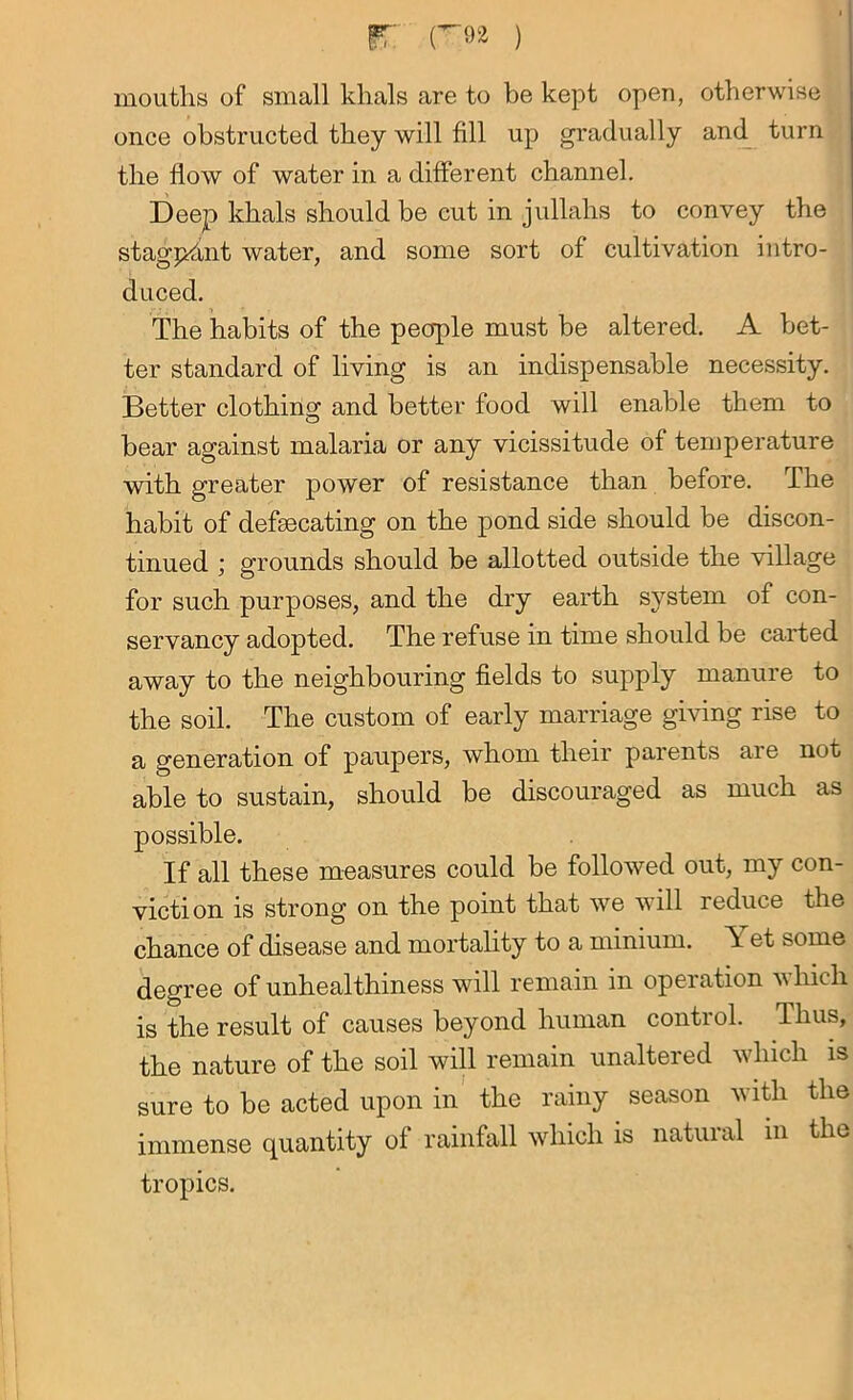ir roa ) moutlis of small khals are to be kept open, otherwise once obstructed they will fill up gradually and turn the flow of water in a different channel. Deep khals should be cut in jullahs to convey the stagnant water, and some sort of cultivation intro- duced. The habits of the people must be altered. A bet- ter standard of living is an indispensable necessity. Better clothing and better food will enable them to bear against malaria or any vicissitude of temperature with greater power of resistance than before. The habit of defsecating on the pond side should be discon- tinued ; grounds should be allotted outside the village for such purposes, and the dry earth system of con- servancy adopted. The refuse in time should be carted away to the neighbouring fields to supply manure to the soil. The custom of early marriage giving rise to a generation of paupers, whom their parents are not able to sustain, should be discouraged as much as possible. If all these measures could be followed out, my con- viction is strong on the point that we will reduce the chance of disease and mortality to a minium. Y et some degree of unhealthiness will remain in operation which is the result of causes beyond human control. Thus, the nature of the soil will remain unaltered which is sure to be acted upon in the rainy season with the immense quantity of rainfall which is natuial in the tropics.
