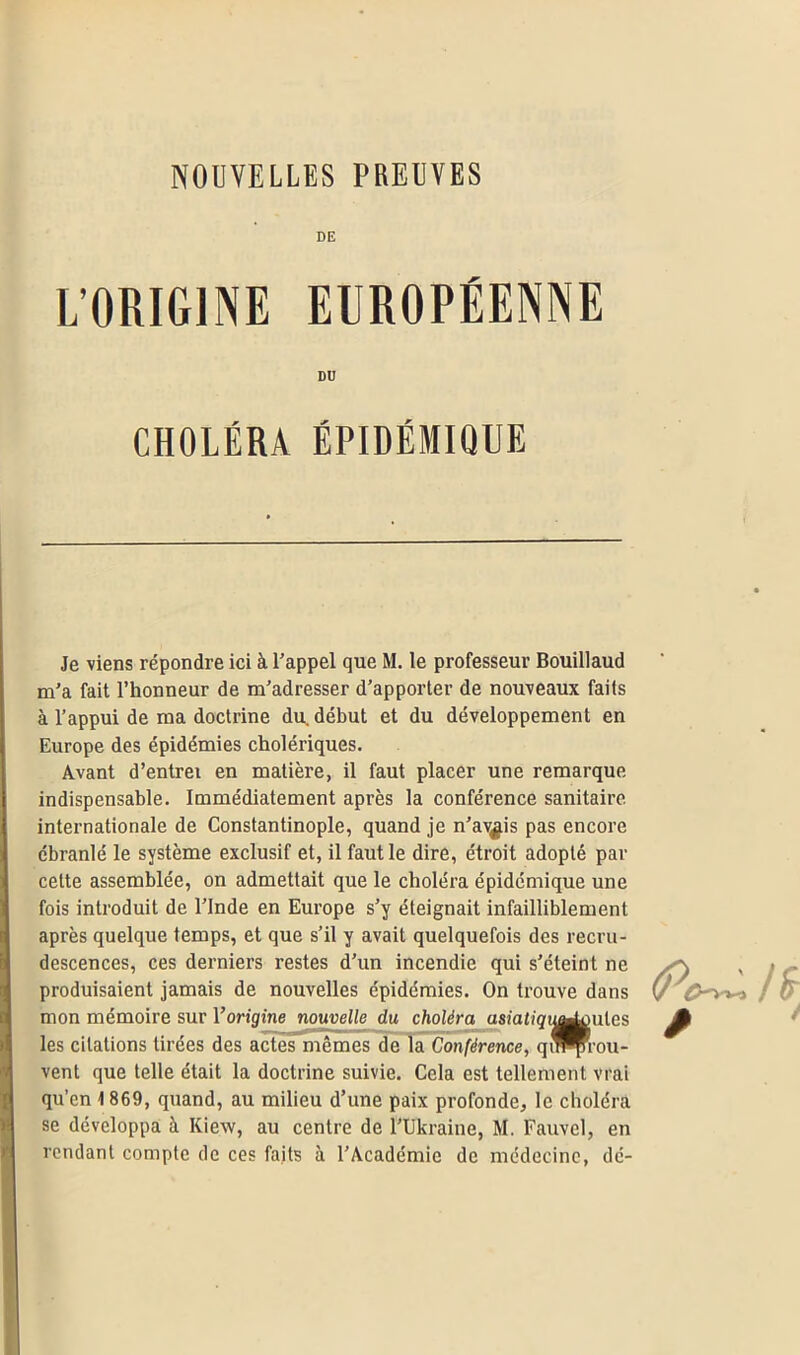 NOUVELLES PBEUVES DE L’ORIGINE EUROPÉENNE Je viens répondre ici à l'appel que M. le professeur Bouillaud m’a fait l’honneur de m'adresser d’apporter de nouveaux faits à l’appui de ma doctrine du. début et du développement en Europe des épidémies cholériques. Avant d’entrei en matière, il faut placer une remarque indispensable. Immédiatement après la conférence sanitaire internationale de Constantinople, quand je n’av^is pas encore ébranlé le système exclusif et, il faut le dire, étroit adopté par celte assemblée, on admettait que le choléra épidémique une fois introduit de l’Inde en Europe s’y éteignait infailliblement après quelque temps, et que s’il y avait quelquefois des recru- descences, ces derniers restes d’un incendie qui s’éteint ne produisaient jamais de nouvelles épidémies. On trouve dans mon mémoire sur l’origine nouvelle du choléra asiatiqii^miles les citations tirées des actes mêmes de la Conférence, qin^-ou- vent que telle était la doctrine suivie. Cela est tellement vrai qu’cn 1 869, quand, au milieu d’une paix profonde, le choléra se développa à Kiew, au centre de l’Ukraine, M. Fauvel, en rendant compte de ces faits à l’Académie de médecine, dé- DU CHOLÉRA