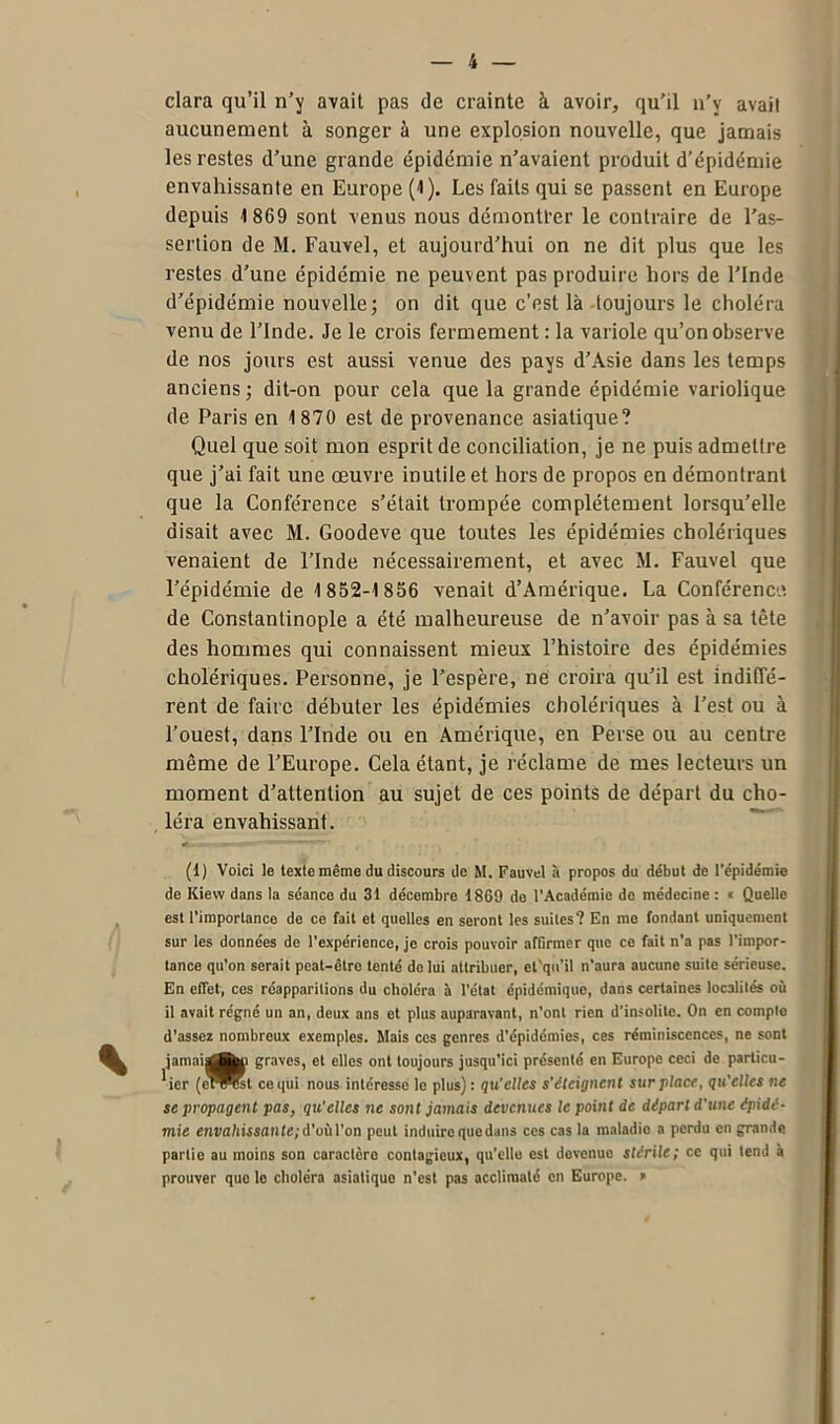 clara qu’il n’y avait pas de crainte à avoir, qu’il n’y avait aucunement à songer à une explosion nouvelle, que jamais les restes d’une grande épidémie n’avaient produit d’épidémie envahissante en Europe (1). Les faits qui se passent en Europe depuis 1 869 sont venus nous démontrer le contraire de l’as- sertion de M. Fauvel, et aujourd’hui on ne dit plus que les restes d’une épidémie ne peuvent pas produire hors de l’Inde d’épidémie nouvelle; on dit que c’est là toujours le choléra venu de l’Inde. Je le crois fermement : la variole qu’on observe de nos jours est aussi venue des pays d’Asie dans les temps anciens ; dit-on pour cela que la grande épidémie variolique de Paris en 1870 est de provenance asiatique? Quel que soit mon esprit de conciliation, je ne puis admettre que j’ai fait une œuvre inutile et hors de propos en démontrant que la Conférence s’était trompée complètement lorsqu’elle disait avec M. Goodeve que toutes les épidémies cholériques venaient de l’Inde nécessairement, et avec M. Fauvel que l’épidémie de 1852-1856 venait d’Amérique. La Conférence, de Constantinople a été malheureuse de n’avoir pas à sa tête des hommes qui connaissent mieux l’histoire des épidémies cholériques. Personne, je l’espère, ne croira qu’il est indiffé- rent de faire débuter les épidémies cholériques à l’est ou à l’ouest, dans l’Inde ou en Amérique, en Perse ou au centre même de l’Europe. Cela étant, je réclame de mes lecteurs un moment d’attention au sujet de ces points de départ du cho- léra envahissant. (1) Voici le texte même du discours de M. Fauvel à propos du début de l'épidémie de Kievv dans la séance du 31 décembre 1869 de l’Académie de médecine : « Quelle est l’importance de ce fait et quelles en seront les suites? En me fondant uniquement sur les données de l’expérience, je crois pouvoir afGrmer que ce fait n’a pas l’impor- tance qu’on serait peat-être tenté do lui attribuer, et'qu’il n’aura aucune suite sérieuse. En effet, cos réapparitions du choléra à l’état épidémique, dans certaines localités où il avait régné un an, deux ans et plus auparavant, n’ont rien d’insolite. On en compte d’assez nombreux exemples. Mais ces genres d’épidémies, ces réminiscences, ne sont jamaij^fen graves, et elles ont toujours jusqu’ici présenté en Europe ceci de particu- lier (e^^Kt ce qui nous intéresse le plus) : qu'elles s'éteignent surplace, qu'elles ne se propagent pas, qu’elles ne sont jamais devenues le point de départ d'une épidé- mie envahissante; d’où l’on peut induire que dans ces cas la maladie a perdu en grande partie au moins son caractère contagieux, qu’elle est devenue stérile; ce qui tend à prouver que le choléra asiatique n’est pas acclimaté en Europe. »