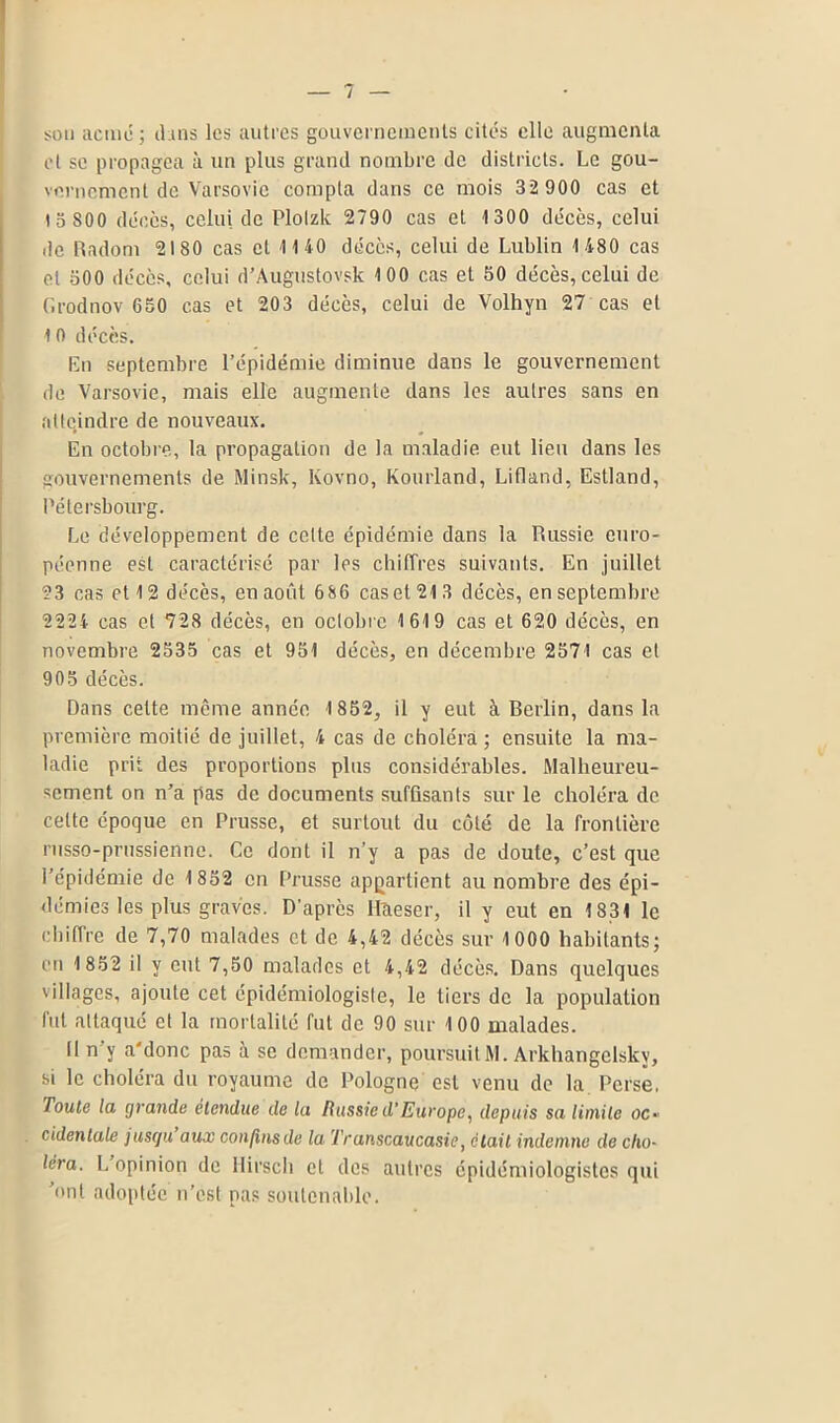 son acmé; chus les autres gouvernements cités elle augmenta et se propagea à un plus grand nombre de districts. Le gou- vernement de Varsovie compta dans ce mois 32 900 cas et 15 800 décès, celui de Plolzk 2790 cas et 1 300 décès, celui de Radom 2180 cas cl 1140 décès, celui de Lublin 1480 cas et 500 décès, celui d’Augustovsk 100 cas et 50 décès, celui de Grodnov 650 cas et 203 décès, celui de Volhyn 27 cas et 1 0 décès. En septembre l’épidémie diminue dans le gouvernement de Varsovie, mais elle augmente dans les autres sans en atteindre de nouveaux. En octobre, la propagation de la maladie eut lieu dans les gouvernements de Minsk, lvovno, Kourland, Lifland, Estland, Pétersbourg. Le développement de celte épidémie dans la Russie euro- péenne est caractérisé par les chiffres suivants. En juillet 23 cas et 12 décès, en août 686 caset213 décès, en septembre 2224 cas et 728 décès, en oclobie 1619 cas et 620 décès, en novembre 2535 cas et 951 décès, en décembre 2571 cas et 905 décès. Dans cette même année 1852, il y eut à Berlin, dans la première moitié de juillet, 4 cas de choléra ; ensuite la ma- ladie prit des proportions plus considérables. Malheureu- sement on n’a pas de documents suffisants sur le choléra de celte époque en Prusse, et surtout du côté de la frontière russo-prussienne. Ce dont il n’y a pas de doute, c’est que l’épidémie de 1852 en Prusse appartient au nombre des épi- démies les plus graves. D’après Il'aeser, il y eut en 1831 le chiffre de 7,70 malades et de 4,42 décès sur 1000 habitants; en 1852 il y eut 7,50 malades et 4,42 décès. Dans quelques villages, ajoute cet épidémiologiste, le tiers de la population fut attaqué et la mortalité fut de 90 sur 100 malades. Il n y a'donc pas à se demander, poursuit M. Arkhangclskv, si le choléra du royaume de Pologne est venu de la Perse. Toute la grande étendue de la Russied’Europe, depuis sa limite oo cidenlale jusqu aux confins de la Transcaucasie, était indemne de cho- iera. L opinion de Hirsch et des autres épidémiologistes qui 'ont adoptée n’est pas soutenable.