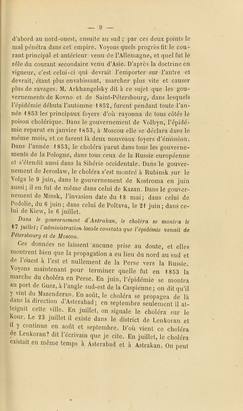 d'abord au nord-ouest, ensuite au sud ; par ces deux points le mal pénétra dans cet empire. Voyons quels progrès fit le cou- rant principal et antérieur venu de l'Allemagne, et quel fut le rôle du courant secondaire venu d’Asie. D’après la doctrine en vigueur, c’est celui-ci qui devrait l’emporter sur l’autre et devrait, étant plus envahissant, marcher plus vite et causer plus de ravages. M. Arkhangelsky dit à ce sujet que les gou- vernements de Ivovno et de Saint-Pétersbourg, dans lesquels l’épidémie débuta l’automne 1 852, furent pendant toute l’an- née 1 853 les principaux foyers d’où rayonna de tous côtés le poison cholérique. Dans le gouvernement de Volhyn, l’épidé- mie reparut en janvier 1 853, à Moscou elle se déclara dans le même mois, et ce furent là deux nouveaux foyers d’émission. Dans l’année 1 853, le choléra parut dans tous les gouverne- ments de la Pologne, dans tous ceux de la Russie européenne et s’étendit aussi dans la Sibérie occidentale. Dans le gouver- nement de Jeroslaw, le choléra s’est montré à Rubinsk sur le \olga le 9 juin, dans le gouvernement de Ivostroma en juin aussi; il en fut de même dans celui de Kazan. Dans le gouver- nement de Minsk, l’invasion date du 18 mai; dans celui de Podolie, du 6 juin ; dans celui de Poltava, le 21 juin ; dans ce- lui de Iview, le 6 juillet. Dans le gouvernement d'Astrakan, le choléra se montra le 17 juillet; l’administration locale constata que l’épidémie venait de Pèlersbourg et de Moscou. Ces données ne laissent'aucune prise au doute, et elles montrent bien que la propagation a eu lieu du nord au sud et de 1 ouest à l’est et nullement de la Perse vers la Russie. Voyons maintenant pour terminer quelle fut en 1 853 la marche du choléra en Perse. En juin, l’épidémie se montra au poit de Guez, à 1 angle sud-est de la Caspienne; on dit qu’il y vint du Mazenderan. En août, le choléra se propagea de là dans la direction d’Asterabad; en septembre seulement il at- teignit celte ville. En juillet, on signale le choléra sur le vour. Le 23 juillet il existe dans le district de Lenkoran et il y continue en août et septembre. D’où vient ce choléra de Lenkoran? dit l’écrivain que je cite. En juillet, le choléra existait en meme temps à Asterabad et à Astrakan. On peut