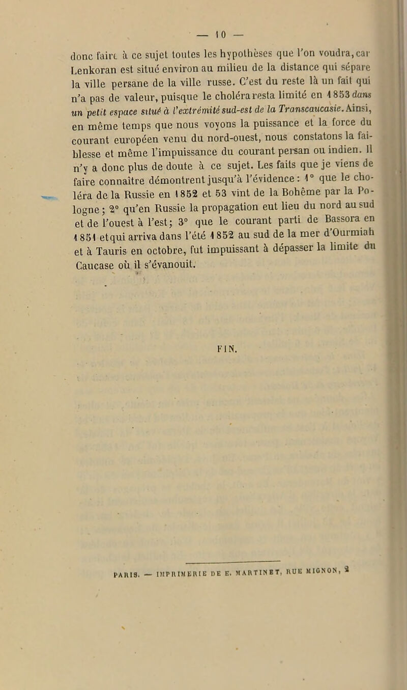 donc faire à ce sujet toutes les hypothèses que l’on voudra,car Lenkoran est situé environ au milieu de la distance qui sépare la ville persane de la ville russe. C’est du reste là un fait qui n’a pas de valeur, puisque le choléra resta limité en 1853 dans un petit espace situé à l’extrémité sud-est de la Transcaucasie. Ainsi, en même temps que nous voyons la puissance et la force du courant européen venu du nord-ouest, nous constatons la fai- blesse et même l’impuissance du courant persan ou indien. 11 n’y a donc plus de doute à ce sujet. Les faits que je viens de faire connaître démontrent jusqu’à l’évidence: 1° que le cho- léra de la Russie en 1852 et 53 vint de la Bohême par la Po- logne ; 2° qu’en Russie la propagation eut lieu du nord au sud et de l’ouest à l’est; 3° que le courant parti de Bassora en 1 851 etqui arriva dans l’été 1852 au sud de la mer d Ourmiah et à Tauris en octobre, fut impuissant à dépasser la limite du Caucase où il s’évanouit. FIN. PARIS. — IMPRIMERIE DE E. MA RTINET, RUE MIGNON, 2