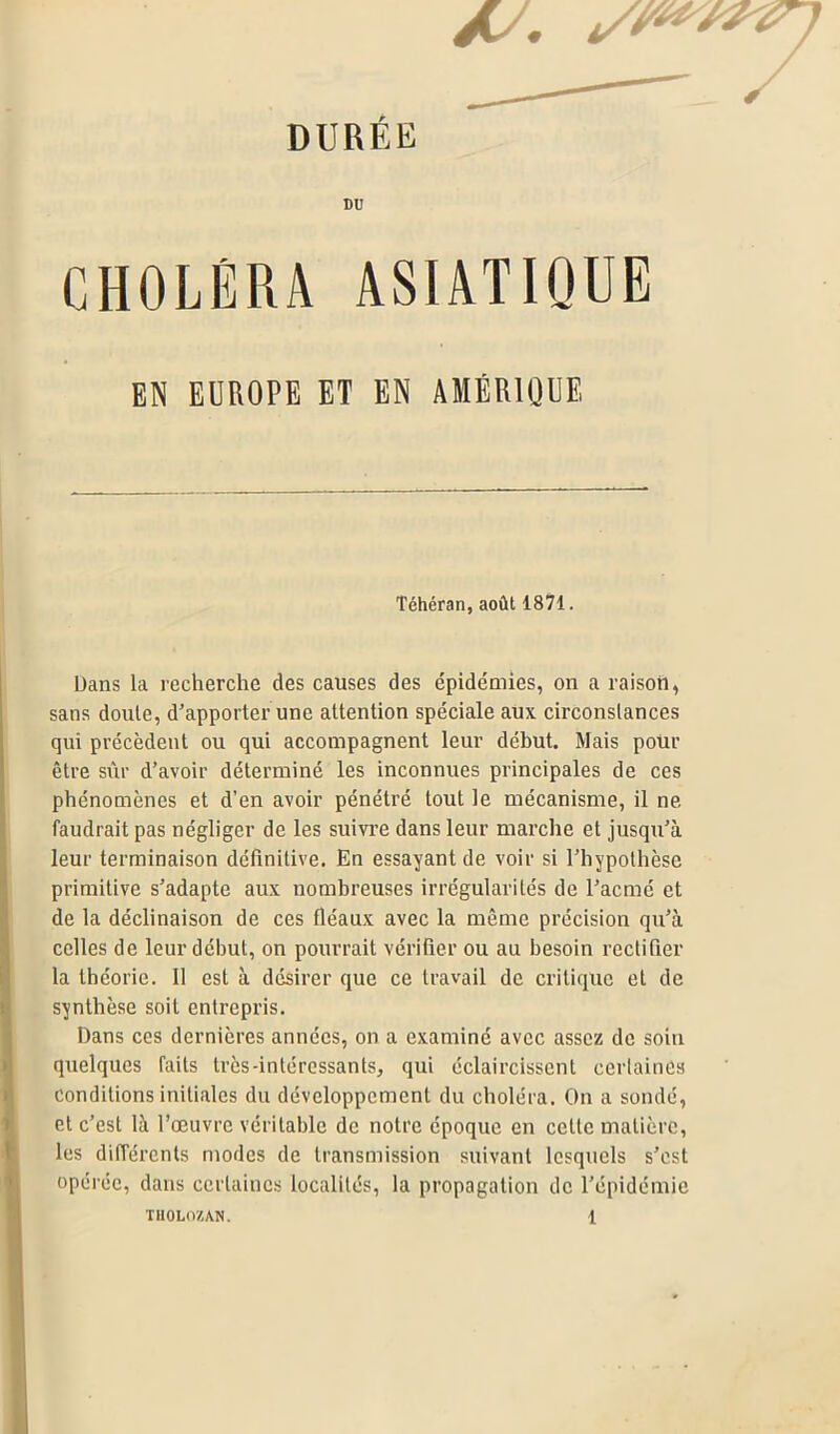 DURÉE DU CHOLÉRA ASIATIQUE EN EUROPE ET EN AMÉRIQUE Téhéran, août 1871. Dans la recherche des causes des épidémies, on a raison, sans doule, d’apporter une attention spéciale aux circonstances qui précèdent ou qui accompagnent leur début. Mais pour être sûr d’avoir déterminé les inconnues principales de ces phénomènes et d’en avoir pénétré tout le mécanisme, il ne faudrait pas négliger de les suivre dans leur marche et jusqu’à leur terminaison définitive. En essayant de voir si l’hypothèse primitive s’adapte aux nombreuses irrégularités de l’acmé et de la déclinaison de ces fléaux avec la même précision qu’à celles de leur début, on pourrait vérifier ou au besoin rectifier la théorie. 11 est à désirer que ce travail de critique et de synthèse soit entrepris. Dans ces dernières années, on a examiné avec assez de soin quelques faits très-intéressants, qui éclaircissent certaines conditions initiales du développement du choléra. On a sondé, et c’est là l’œuvre véritable de notre époque en celte matière, les différents modes de transmission suivant lesquels s’est opérée, dans certaines localités, la propagation de l’épidémie