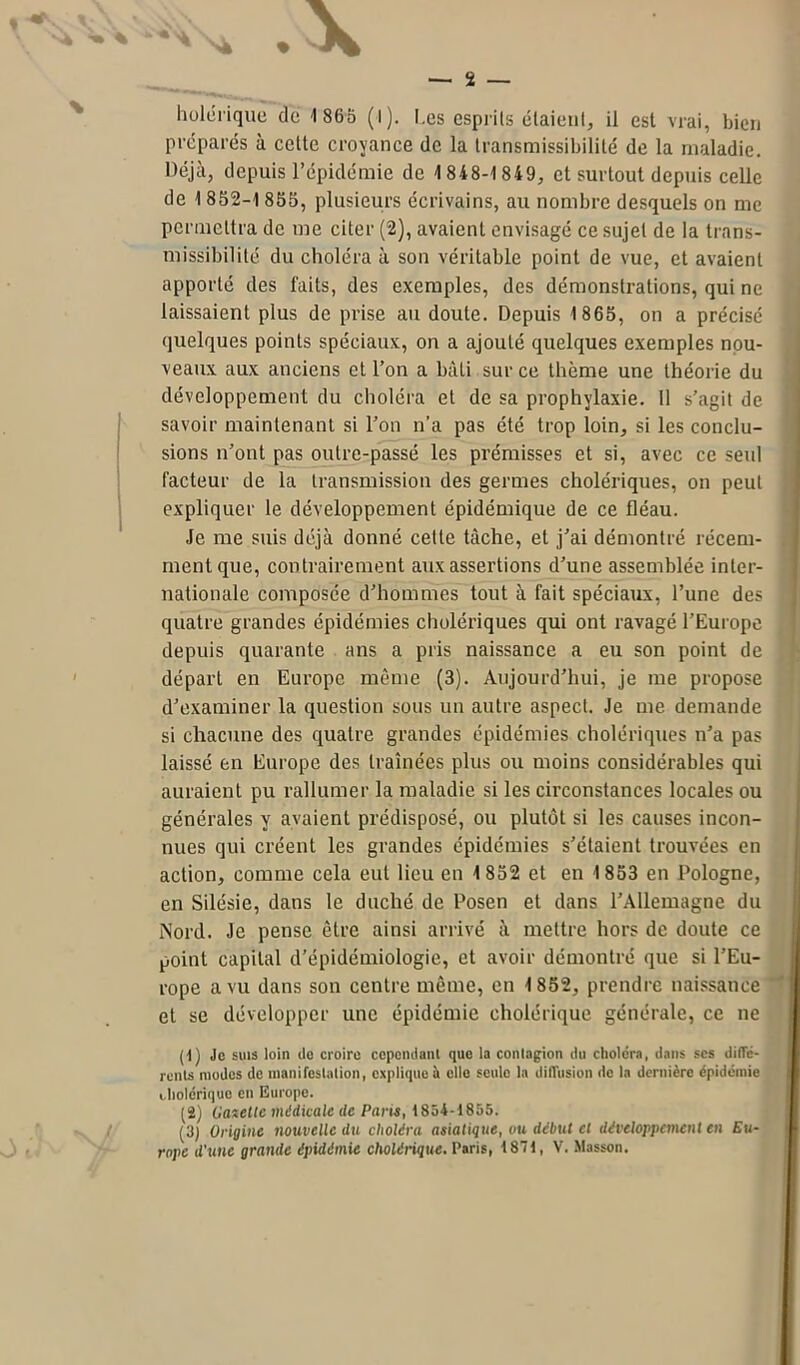 préparés à celte croyance de la transmissibilité de la maladie. Déjà, depuis l’épidémie de 1 848-1 849, et surtout depuis celle de 1 852-1 855, plusieurs écrivains, au nombre desquels on me permettra de me citer (2), avaient envisagé ce sujet de la trans- missibilité du choléra à son véritable point de vue, et avaient apporté des faits, des exemples, des démonstrations, qui ne laissaient plus de prise au doute. Depuis 1865, on a précisé quelques points spéciaux, on a ajouté quelques exemples nou- veaux aux anciens et l’on a bâti sur ce thème une théorie du développement du choléra et de sa prophylaxie. 11 s’agit de savoir maintenant si l’on n’a pas été trop loin, si les conclu- sions n’ont pas outre-passé les prémisses et si, avec ce seul facteur de la transmission des germes cholériques, on peut expliquer le développement épidémique de ce fléau. Je me suis déjà donné cette tâche, et j’ai démontré récem- ment que, contrairement aux assertions d’une assemblée inter- nationale composée d’hommes tout à fait spéciaux, l’une des quatre grandes épidémies cholériques qui ont ravagé l’Europe depuis quarante ans a pris naissance a eu son point de départ en Europe même (3). Aujourd’hui, je me propose d’examiner la question sous un autre aspect. Je me demande si chacune des quatre grandes épidémies cholériques n’a pas laissé en Europe des traînées plus ou moins considérables qui auraient pu rallumer la maladie si les circonstances locales ou générales y avaient prédisposé, ou plutôt si les causes incon- nues qui créent les grandes épidémies s’étaient trouvées en action, comme cela eut lieu en 1 852 et en 1853 en Pologne, en Silésie, dans le duché de Posen et dans l’Allemagne du Nord. Je pense être ainsi arrivé à mettre hors de doute ce point capital d’épidémiologie, et avoir démontré que si l’Eu- rope a vu dans son centre même, en 1852, prendre naissance et se développer une épidémie cholérique générale, ce ne (1) Je suis loin de croire cependant que la contagion du choléra, dans scs dillc- rents modes de manifestation, explique il elle seule la diffusion de la dernière épidémie i.bolériquo en Europe. (2) Canette médicale de Pane, 1854-1855. (3) Origine nouvelle du choléra asiatique, vu début cl développement en Eu- rope d'une grande épidémie cholérique, Paris, 1871, V. Masson.