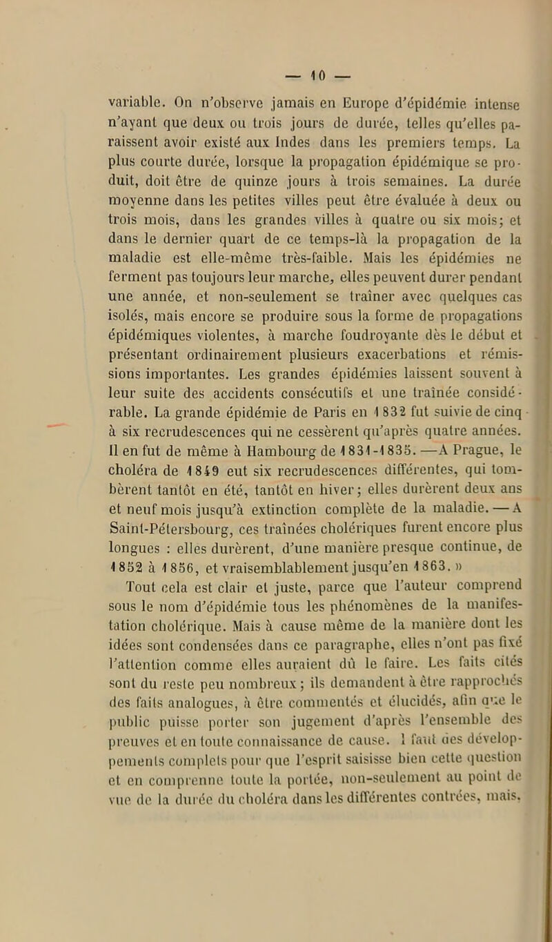 variable. On n’observe jamais en Europe d’épidémie intense n’ayant que deux ou trois jours de durée, telles qu’elles pa- raissent avoir existé aux Indes dans les premiers temps. La plus courte durée, lorsque la propagation épidémique se pro- duit, doit être de quinze jours à trois semaines. La durée moyenne dans les petites villes peut être évaluée à deux ou trois mois, dans les grandes villes à quatre ou six mois; et dans le dernier quart de ce temps-là la propagation de la maladie est elle-même très-faible. Mais les épidémies ne ferment pas toujours leur marche, elles peuvent durer pendant une année, et non-seulement se traîner avec quelques cas isolés, mais encore se produire sous la forme de propagations épidémiques violentes, à marche foudroyante dès le début et . présentant ordinairement plusieurs exacerbations et rémis- sions importantes. Les grandes épidémies laissent souvent à leur suite des accidents consécutifs et une traînée considé- rable. La grande épidémie de Paris en 1 832 fut suivie de cinq à six recrudescences qui ne cessèrent qu’a près quatre années. 11 en fut de même à Hambourg de 1831-1835. —A Prague, le choléra de 1 849 eut six recrudescences différentes, qui tom- bèrent tantôt en été, tantôt en hiver; elles durèrent deux ans et neuf mois jusqu’à extinction complète de la maladie. — A Saint-Pétersbourg, ces traînées cholériques furent encore plus longues : elles durèrent, d’une manière presque continue, de 1852 à 1 856, et vraisemblablement jusqu’en 1863. » Tout cela est clair et juste, parce que l’auteur comprend sous le nom d’épidémie tous les phénomènes de la manifes- tation cholérique. Mais à cause même de la manière dont les idées sont condensées dans ce paragraphe, elles n’ont pas fixé l’attention comme elles auraient dù le faire. Les faits cités sont du reste peu nombreux; ils demandent à être rapprochés des faits analogues, à être commentés et élucidés, afin que le public puisse porter son jugement d’après l'ensemble des preuves et en toute connaissance de cause. 1 faut des dévelop- pements complets pour que l’esprit saisisse bien cette question et en comprenne toute la portée, non-seulement au point de vue de la durée du choléra dans les différentes contrées, mais.