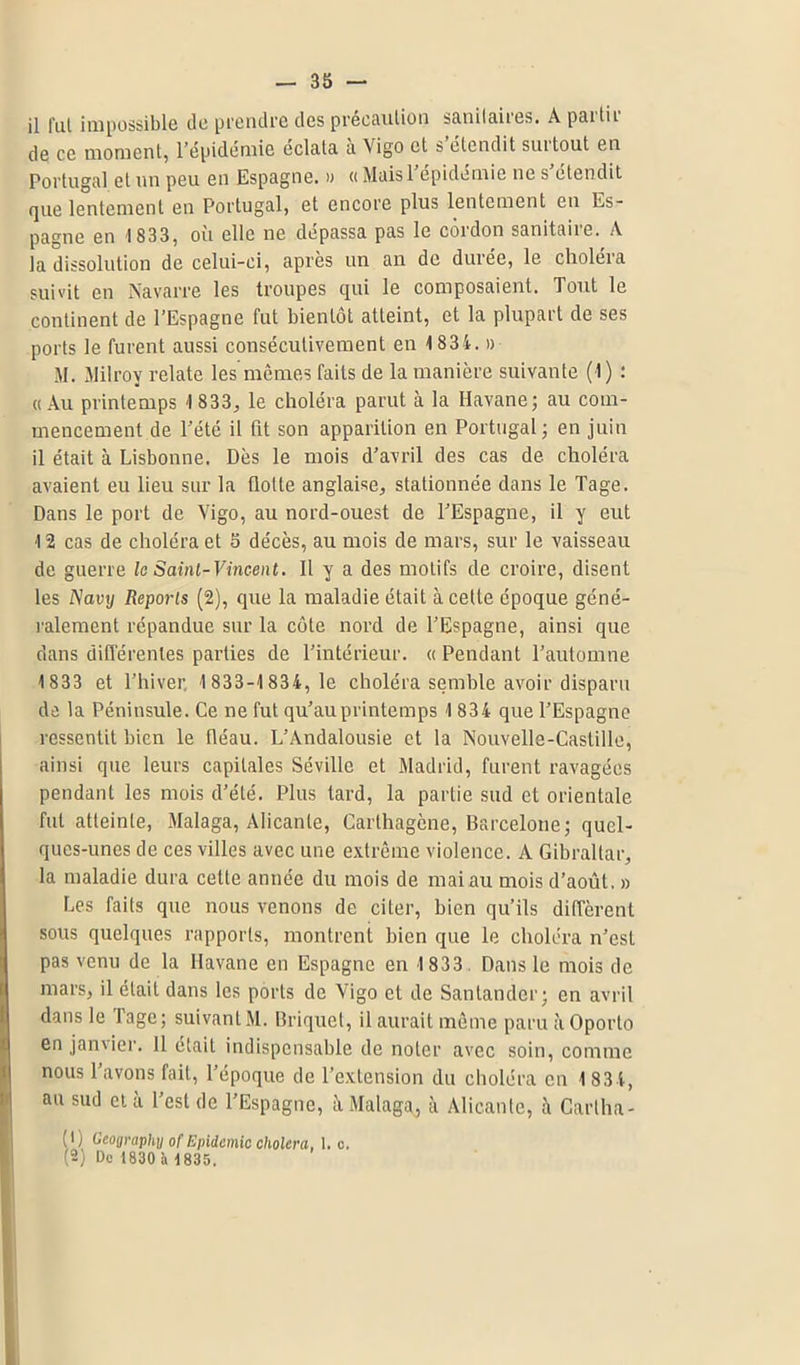 il fut impossible de prendre des précaution sanitaires. A partir de ce moment, l’épidémie éclata à Vigo et s’étendit surtout en Portugal et un peu en Espagne. » « Maisl épidémie ne s étendit que lentement en Portugal, et encore plus lentement en Es- pagne en 1833, ou elle ne dépassa pas le coidon sanitaiie. A la dissolution de celui-ci, après un an de durée, le choléia suivit en Navarre les troupes qui le composaient. Tout le continent de l’Espagne fut bientôt atteint, et la plupart de ses ports le furent aussi consécutivement en 1 834. » M. Milrov relate les mêmes faits de la manière suivante (1) : « Au printemps 1 833, le choléra parut à la Havane; au com- mencement de l’été il fit son apparition en Portugal ; en juin 11 était à Lisbonne. Dès le mois d’avril des cas de choléra avaient eu lieu sur la (lotte anglaise, stationnée dans le Tage. Dans le port de Vigo, au nord-ouest de l’Espagne, il y eut 12 cas de choléra et 5 décès, au mois de mars, sur le vaisseau de guerre la Saint-Vincent. Il y a des motifs de croire, disent les A'avy Reports (2), que la maladie était à cette époque géné- ralement répandue sur la côte nord de l’Espagne, ainsi que dans différentes parties de l’intérieur. « Pendant l’automne 1 833 et l’hiver, 1 833-1 834, le choléra semble avoir disparu de la Péninsule. Ce ne fut qu’au printemps 1 834 que l’Espagne ressentit bien le fiéau. L’Andalousie et la Nouvelle-Castille, ainsi que leurs capitales Séville et Madrid, furent ravagées pendant les mois d’été. Plus tard, la partie sud et orientale fut atteinte, Malaga, Alicante, Carthagène, Barcelone; quel- ques-unes de ces villes avec une extrême violence. A Gibraltar, la maladie dura cette année du mois de mai au mois d’août. » Les faits que nous venons de citer, bien qu’ils diffèrent sous quelques rapports, montrent bien que le choléra n’est pas venu de la Havane en Espagne en 1 833 Dans le mois de mars, il était dans les ports de Vigo et de Santander; en avril dans le rage; suivant M. Briquet, il aurait même paruàOporto en janvier. 11 était indispensable de noter avec soin, comme nous l’avons fait, l’époque de l’extension du choléra en 1 834, au sud cl à l’est de l’Espagne, à Malaga, à Alicante, à Carlha- (1) Geography of Epidémie choiera, 1. c. (2) Do 1830 h 1835.