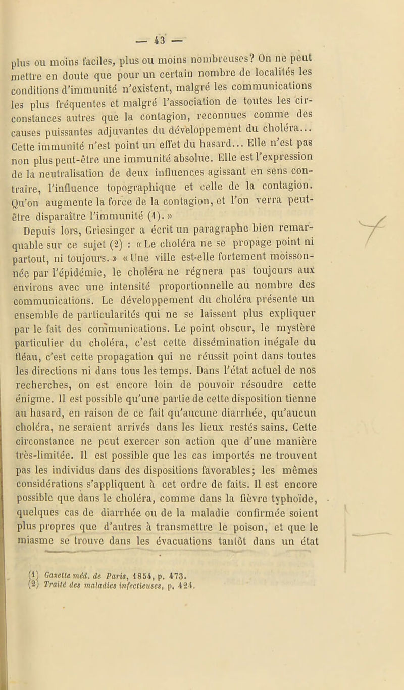 plus ou moins faciles, plus ou moins nombreuses? On ne peut mettre en doute que pour un certain nombre de localités les conditions d'immunité n'existent, malgré les communications les plus fréquentes et malgré l'association de toutes les cir- constances autres que la contagion, reconnues comme des causes puissantes adjuvantes du développement du choléra... Cette immunité n'est point un effet du hasard... Elle n'est pas non plus peut-être une immunité absolue. Elle est l'expression de la neutralisation de deux influences agissant en sens con- traire, l'influence topographique et celle de la contagion. Qu'on augmente la force de la contagion, et l'on verra peut- être disparaître l'immunité (1).» Depuis lors, Griesinger a écrit un paragraphe bien remar- quable sur ce sujet (2) : « Le choléra ne se propage point ni partout, ni toujours. » «Une ville est-elle fortement moisson- née par l'épidémie, le choléra ne régnera pas toujours aux environs avec une intensité proportionnelle au nombre des communications. Le développement du choléra présente un ensemble de particularités qui ne se laissent plus expliquer par le fait des communications. Le point obscur, le mystère particulier du choléra, c’est cette dissémination inégale du fléau, c'est cette propagation qui ne réussit point dans toutes les directions ni dans tous les temps. Dans l’état actuel de nos recherches, on est encore loin de pouvoir résoudre cette énigme. 11 est possible qu’une partie de cette disposition tienne au hasard, en raison de ce fait qu’aucune diarrhée, qu'aucun choléra, ne seraient arrivés dans les lieux restés sains. Celte circonstance ne peut exercer son action que d’une manière très-limitée. Il est possible que les cas importés ne trouvent pas les individus dans des dispositions favorables; les mêmes considérations s’appliquent à cet ordre de faits. 11 est encore possible que dans le choléra, comme dans la fièvre typhoïde, quelques cas de diarrhée ou de la maladie confirmée soient plus propres que d’autres à transmettre le poison, et que le miasme se trouve dans les évacuations tantôt dans un état 1) Gazette méi. de Paris, 1854, p. 473. Traité des maladies infectieuses, p. 424.