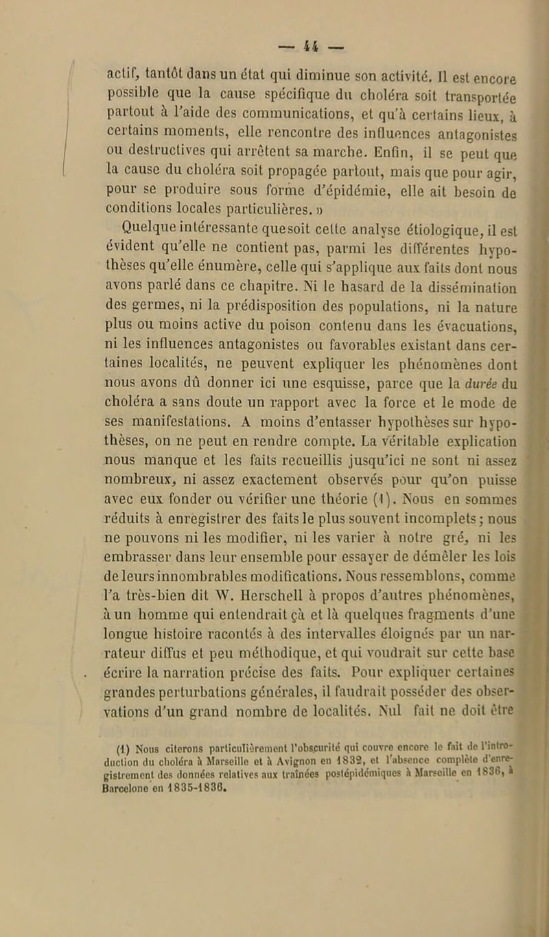 actif, tantôt dans un état qui diminue son activité. Il est encore possible que la cause spécifique du choléra soit transportée partout à l’aide des communications, et qu’à certains lieux, à certains moments, elle rencontre des influences antagonistes ou destructives qui arrêtent sa marche. Enfin, il se peut que la cause du choléra soit propagée partout, mais que pour agir, pour se produire sous forme d’épidémie, elle ait besoin de conditions locales particulières. » Quelque intéressante quesoit celte analyse étiologique, il est évident qu’elle ne contient pas, parmi les différentes hypo- thèses qu’elle énumère, celle qui s’applique aux faits dont nous avons parlé dans ce chapitre. Ni le hasard de la dissémination des germes, ni la prédisposition des populations, ni la nature plus ou moins active du poison contenu dans les évacuations, ni les influences antagonistes ou favorables existant dans cer- taines localités, ne peuvent expliquer les phénomènes dont nous avons dû donner ici une esquisse, parce que la durée du choléra a sans doute un rapport avec la force et le mode de ses manifestations. A moins d’entasser hypothèses sur hypo- thèses, on ne peut en rendre compte. La véritable explication nous manque et les faits recueillis jusqu’ici ne sont ni assez nombreux, ni assez exactement observés pour qu’on puisse avec eux fonder ou vérifier une théorie (I). Nous en sommes réduits à enregistrer des faits le plus souvent incomplets; nous ne pouvons ni les modifier, ni les varier à notre gré, ni les embrasser dans leur ensemble pour essayer de démêler les lois de leurs innombrables modifications. Nous ressemblons, comme l’a très-bien dit W. Herschell à propos d’antres phénomènes, à un homme qui entendrait çà et là quelques fragments d’une longue histoire racontés à des intervalles éloignés par un nar- rateur diffus et peu méthodique, et qui voudrait sur celte base écrire la narration précise des faits. Pour expliquer certaines grandes perturbations générales, il faudrait posséder des obser- vations d’un grand nombre de localités. Nul fait ne doit être (1) Nous citerons particulièrement l’obscurité qui couvre encore le fait de l'intro- duction du choléra h Marseille et à Avignon en 1832, et l’absence complète d enre- gistrement dos données relatives aux traînées postépidémiques K Marseille en 1836, à Barcelone on 1835-1836.