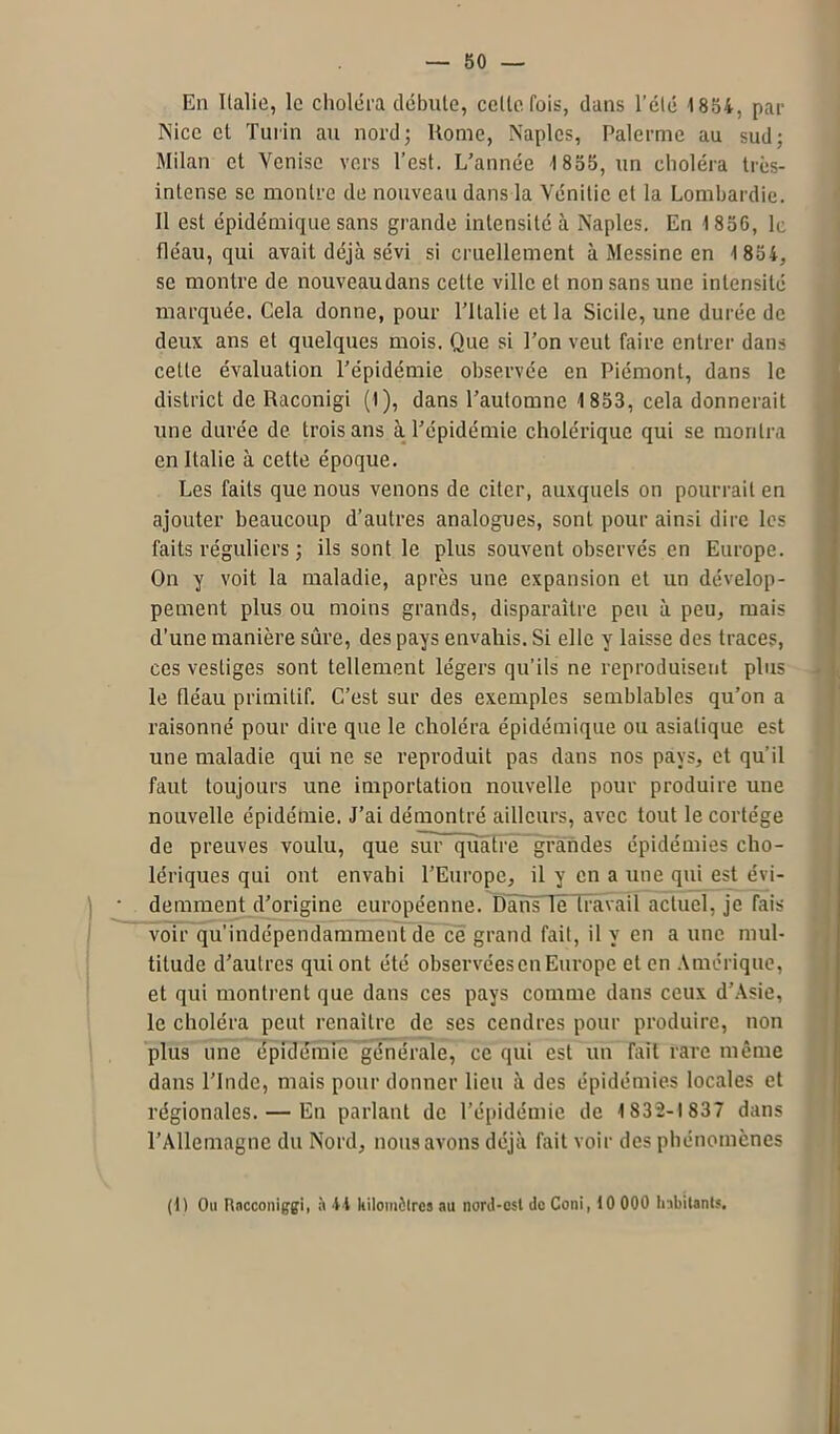 En Italie, le choléra débute, celle fois, dans l'été 1854, par Nice et Turin au nord; Home, Naples, Palerme au sud; Milan et Venise vers l’est. L’année 1 855, un choléra très- intense se montre de nouveau dans la Vénitie et la Lombardie. 11 est épidémique sans grande intensité à Naples. En 1856, le fléau, qui avait déjà sévi si cruellement à Messine en 1 854, se montre de nouveaudans cette ville et non sans une intensité marquée. Cela donne, pour l’Italie et la Sicile, une durée de deux ans et quelques mois. Que si l’on veut faire entrer dans cette évaluation l’épidémie observée en Piémont, dans le district de Raconigi (1), dans l’automne 1 853, cela donnerait une durée de trois ans à l’épidémie cholérique qui se montra en Italie à cette époque. Les faits que nous venons de citer, auxquels on pourrait en ajouter beaucoup d’autres analogues, sont pour ainsi dire les faits réguliers ; ils sont le plus souvent observés en Europe. On y voit la maladie, après une expansion et un dévelop- pement plus ou moins grands, disparaître peu à peu, mais d’une manière sûre, des pays envahis. Si elle y laisse des traces, ces vestiges sont tellement légers qu’ils ne reproduisent plus le fléau primitif. C’est sur des exemples semblables qu’on a raisonné pour dire que le choléra épidémique ou asiatique est une maladie qui ne se reproduit pas dans nos pays, et qu’il faut toujours une importation nouvelle pour produire une nouvelle épidémie. J’ai démontré ailleurs, avec tout le cortège de preuves voulu, que sur quatre grandes épidémies cho- lériques qui ont envahi l’Europe, il y en a une qui est évi- demment d’origine européenne. Dans le travail actuel, je fais voir qu’indépendamment de ce grand fait, il y en a une mul- titude d’autres qui ont été observées en Europe et en Amérique, et qui montrent que dans ces pays comme dans ceux d’Asie, le choléra peut renaître de ses cendres pour produire, non plus une épidémie générale, ce qui est uiï fait rare même dans l’Inde, mais pour donner lieu à des épidémies locales et régionales. — En parlant de l’épidémie de 1832-1837 dans l’Allemagne du Nord, nous avons déjà fait voir des phénomènes (1) Ou Racconiggi, à 44 kilomètres au nord-est de Coni, 10 000 Inbitanls.