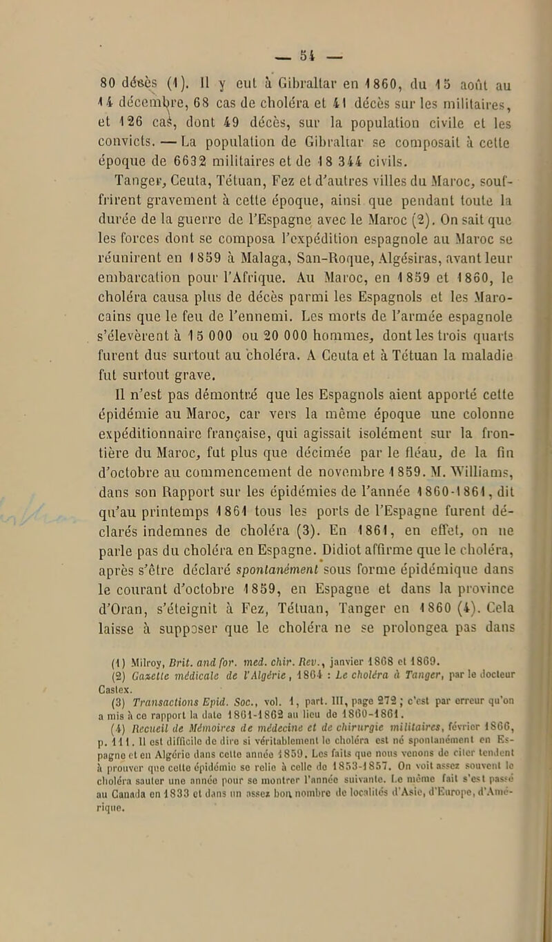 80 désès (1). Il y cul à Gibraltar en 1860, du 15 août au 14 décembre, 68 cas de choléra et 41 décès sur les militaires, et 126 ca$, dont 49 décès, sur la population civile et les convicts. — La population de Gibraltar se composait à celte époque de 663 2 militaires et de 1 8 344 civils. Tanger, Ceuta, Tétuan, Fez et d’autres villes du Maroc, souf- frirent gravement à cette époque, ainsi que pendant toute la durée de la guerre de l’Espagne avec le Maroc (2). On sait que les forces dont se composa l’expédition espagnole au Maroc se réunirent en 1859 à Malaga, San-Roque, Algésiras, avant leur embarcation pour l’Afrique. Au Maroc, en 1 859 et 1860, le choléra causa plus de décès parmi les Espagnols et les Maro- cains que le feu de l’ennemi. Les morts de l’armée espagnole s’élevèrent à 1 5 000 ou 20 000 hommes, dontles trois quarts furent dus surtout au choléra. A Ceuta et à Tétuan la maladie fut surtout grave. 11 n’est pas démontré que les Espagnols aient apporté cette épidémie au Maroc, car vers la môme époque une colonne expéditionnaire française, qui agissait isolément sur la fron- tière du Maroc, fut plus que décimée par le fléau, de la fin d’octobre au commencement de novembre 1 859. M. Williams, dans son Rapport sur les épidémies de l’année 1 860-1861 , dit qu’au printemps 1861 tous les ports de l’Espagne furent dé- clarés indemnes de choléra (3). En 1861, en effet, on ne parle pas du choléra en Espagne. Didiot affirme que le choléra, après s’être déclaré spontanément sous forme épidémique dans le courant d’octobre 1859, en Espagne et dans la province d’Oran, s’éteignit à Fez, Tétuan, Tanger en 1 860 (4). Cela laisse à supposer que le choléra ne se prolongea pas dans (1) Milroy, Brit. and for. mei. chir. Rev., janvier 1868 et 1869. (2) Gazelle médicale de l'Algérie, 1864 : Le choléra à Tanger, parle docteur Castex. (3) Transactions Epid. Soc., vol. 1, part. III, page 272 ; c’est par erreur qu’on a mis à ce rapport la date 1861-1862 au lieu de 1860-1861. (4) Recueil de Mémoires de médecine et de chirurgie militaires, fe'vricr 1866, p. 111. 11 est difficile de dire si véritablement le choléra est né spontanément en Es- pagne et en Algérie dans cette année 1859. Les faits que nous venons de citer tendent à prouver que cotte épidémie se relie il celle do 1853-1857. On voit assez souvent le choléra sauter une année pour se montrer l’annéo suivante. I.e même fait s’est passé au Canada en 1833 et dans un assez bon nombre de localités d’Asie, d’Europe, d’Amé- rique.