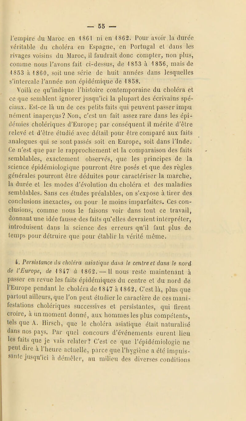 véritable du choléra en Espagne, en Portugal et dans les rivages voisins du Maroc, il faudrait donc compter, non plus, comme nous l’avons fait ci-dessus, de 1853 à 1 856, mais de 1853 à 1 860, soit une série de huit années dans lesquelles s’intercale l’année non épidémique de 1 858. Voilà ce qu’indique l’histoire contemporaine du choléra et ce que semblent ignorer jusqu’ici la plupart des écrivains spé- ciaux. Est-ce là un de ces petits faits qui peuvent passer impu nétnent inaperçus? Non, c’est un fait assez rare dans les épi- démies cholériques d’Europe; par conséquent il mérite d’être relevé et d’être étudié avec détail pour être comparé aux faits analogues qui se sont passés soit en Europe, soit dans l’Inde. Ce n’est que par le rapprochement et la comparaison des faits semblables, exactement observés, que les principes de la science épidémiologique pourront être posés et que des règles générales pourront être déduites pour caractériser la marche, la durée et les modes d’évolution du choléra et des maladies semblables. Sans ces études préalables, on s’expose à tirer des conclusions inexactes, ou pour le moins imparfaites. Ces con- clusions, comme nous le faisons voir dans tout ce travail, donnant une idée fausse des faits qu’elles devraient interpréter, introduisent dans la science des erreurs qu’il faut plus de temps pour détruire que pour établir la vérité même. 4. Persistance du choléra asiatique dans le centre et dans le nord de l’Europe, de 1 847 à 1 862. — 11 nous reste maintenant à passer en revue les faits épidémiques du centre et du nord de l’Europe pendant le choléra de 1847 à 1862. C’est là, plus que partout ailleurs, que l’on peut étudier le caractère de ces mani- festations cholériques successives et persistantes, qui tirent croire, à un moment donué, aux hommes les plus compétents, tels que A. Hirsch, que le choléra asiatique était naturalisé dans nos pays. Par quel concours d’événements eurent lieu les faits que je vais relater? C’est ce que l’épidémiologie ne peut dire à l’heure actuelle, parce que l’hygiène a été impuis- sante jusqu’ici à démêler, au milieu des diverses conditions