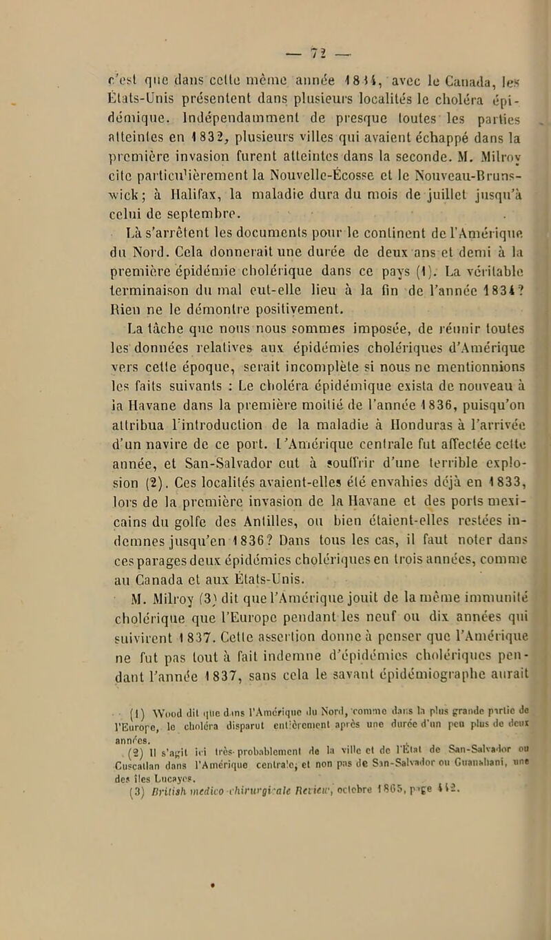 c’est que dans celte même année 18 H, avec le Canada, les États-Unis présentent dans plusieurs localités le choléra épi- démique. Indépendamment de presque toutes les parties atteintes en 1 83 2, plusieurs villes qui avaient échappé dans la première invasion furent atteintes dans la seconde. M. Milrov cite particuMèrement la Nouvelle-Écosse et le Nouveau-Bruns- wick ; à Halifax, la maladie dura du mois de juillet jusqu'à celui de septembre. Éà s’arrêtent les documents pour le continent de l’Amérique du Nord. Cela donnerait une durée de deux ans et demi à la première épidémie cholérique dans ce pays (1). La véritable terminaison du mal eut-elle lieu à la fin de l’année 1 834? Rien ne le démontre positivement. La tâche que nous nous sommes imposée, de réunir toutes les données relatives aux épidémies cholériques d’Amérique vers cette époque, serait incomplète si nous ne mentionnions les faits suivants : Le choléra épidémique exista de nouveau à la Havane dans la première moitié de l’année 1836, puisqu’on attribua l'introduction de la maladie à Honduras à l’arrivée d’un navire de ce port. L’Amérique centrale fut affectée cette année, et San-Salvador eut à souffrir d’une terrible explo- sion (2). Ces localités avaient-elles été envahies déjà en 1 833, lors de la première invasion de la Havane et des ports mexi- cains du golfe des Antilles, ou bien étaient-elles restées in- demnes jusqu’en 1 836? Dans tous les cas, il faut noter dans ces parages deux épidémies cholériques en trois années, comme au Canada et aux États-Unis. M. Milroy (3) dit que l’Amérique jouit de la même immunité cholérique que l’Europe pendant les neuf ou dix années qui suivirent 1 837. Cette assertion donne à penser que l’Amérique ne fut pas tout à fait indemne d’épidémies cholériques pen- dant l’année 1837, sans cela le savant épidémiographe aurait (1) Wood dil qticdins l’Amérique du Nord, comme dans la plus grande partie de l’Europe, le choléra disparut entièrement après une duree d’un peu plus de dcul années. (2) Il s’agit iei très- probablement de la ville et de l'Etat de San-Salvador ou Cuscallan dans l’Amérique centrale, et non pas de San-Salvador ou Guanahani, une des îles Lucajes. (3) Drilish medico chirurgi ate Retietc, octobre 1865, p>ge *12.