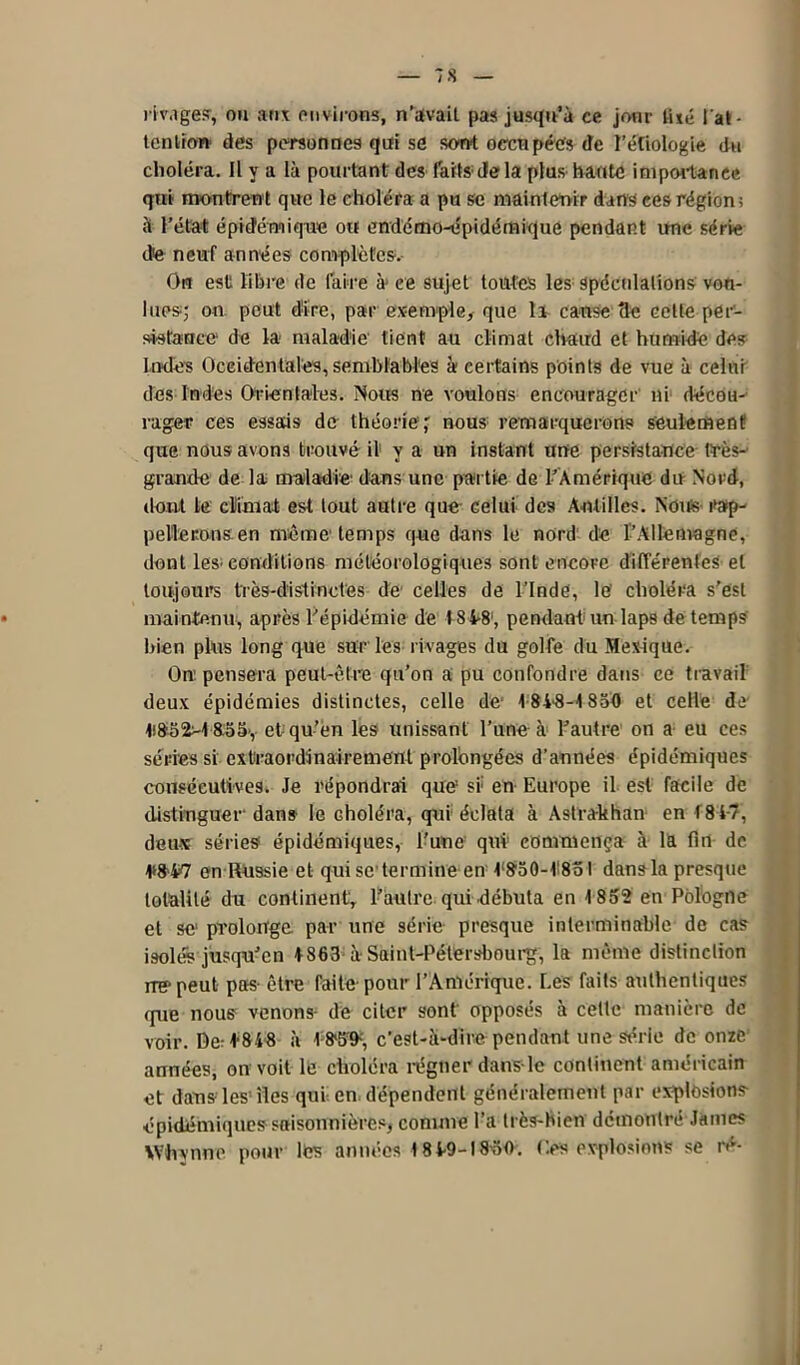 — 7 8 — rivage?, ou aux environs, n’avait pas jusqu’à ce jour tué l'at- tention des personnes qui se sont occupées de l’étiologie du choléra. Il y a là pourtant des farts delà plus haute importance qui montrent que le choléra a pu se maintenir dans ces région; à l’état épidémique ou endémo-épidémique pendant une série de neuf années complètes. On est libre de faire à ce sujet toutes les spéculations vou- lues; ou peut dire, par exemple, que li cause 3e cette per- sistance de la maladie' tient au climat chaud et humide des Indes Occidentales, semblables à certains points de vue à celui des Indes Orientales. Nous ne voulons encourager ni décou- rager ces essais de théorie; nous remarquerons seulement que nous avons trouvé il y a un instant une persistance très- grande de la maladie dans une partie de l’Amérique du Nord, dont le climat est tout autre que celui des Antilles. Nous rap- pellerons en même temps que dans le nord de l’Allemagne, dont les-conditions météorologiques sont encore différentes et toujours très-distinctes de celles de l’Inde, le choléra s’est maintenu, après l’épidémie de 184*8', pendant un laps de temps bien plus long que sur les rivages du golfe du Mexique. On1 pensera peut-être qu’on a pu confondre dans ce travail deux épidémies distinctes, celle de' 1 SA-S'-1850 et celle de 1i852>1855>, et qu’en les unissant l’une à l’autre on a eu ces séries si extraordinairement prolongées d’années épidémiques consécutives. Je répondrai que si: en Europe il est facile de distinguer dans le Ghole'ra, qui éclata à Astrakhan en f 84-7, deux séries épidémiques, l'une qui1 commença à la fin de 1*847 en Russie et qui se termine en I‘850-1'8ol dans la presque totalité du continent, l’autre qui débuta en 1852 en Pologne et se prolonge par une série presque interminable de cas isolés jusqu’en 4863 à Saint-Pétersbourg, la même distinction ire- peut pas être faite pour l’Amérique. Les faits authentiques que nous venons- de citer sont opposés à celte manière de voir. De: 4848 à 1859-, c’est-à-dire pendant une série de onze années, on voit le choléra régner dans-le continent américain et dans les- îles qui en dépendent généralement par explosions- épidémiques saisonnières, comme l’a très-bien démontré James Whynne pour les années 18 4-9-I8ÜO. Iles explosions se ré-