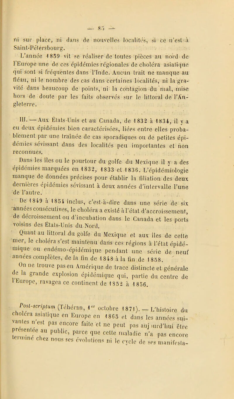 ni sur place, ni dans de nouvelles localités, si ce n’est à Saint-Pétersbourg, L’année 1 859 vit se réaliser de toutes pièceé au nord de l'Europe une de ces épidémies régionales de choléra asiatique, qui sont si fréquentes dans l’Inde. Aucun trait ne manque au fléau, ni le nombre des cas dans certaines localités, ni la gra- vité dans beaucoup de points, ni la contagion du mal, mise hors de doute par les faits observés sur le littoral de l’An- gleterre. III. —Aux États-Unis et au Canada, de 1 832 à 1834, il y a eu deux épidémies bien caractérisées, liées entre elles proba- blement par une traînée de cas sporadiques ou de petites épi- démies sévissant dans des localités peu importantes et non reconnues. Dans les îles ou le pourtour du golfe du Mexique il y a des épidémies marquées en 1832, 1833 et 1 836. L’épidémiologie manque de données précises pour établir la filiation des deux dernière» épidémies sévissant à deux années d’intervalle l’une de l’autre. De 18*9 à 1854 inclus, c’est-à-dire dans une série de six années consécutives, le choléra a existé à l’état d’accroissement, de décroissement ou d’incubation dans le Canada et les ports voisins des États-Unis du Nord. Quant au littoral du golfe du Mexique et aux îles de cette mer, le choléra s’est maintenu dans ces régions à l’état épidé- mique ou endémo-épidémique pendant une série de neuf années complètes, de la fin de 1 843 à la fin de 1 858. On ne trouve pas en Amérique de trace distincte et générale ( e la grande explosion épidémique qui, partie du centre de Europe, ravagea ce continent de 1 852 à 1 856. Posl-scnptum (Téhéran, 1er octobre 1871). — L’histoire du cho era asiatique en Europe en 1 865 et dans les années sui- vantes n est pas encore faite et ne peut pas auj mrd’hui être présentée au publ.c, parce que cette maladie n’a pas encore - me chez nous ses évolutions ni le cycle de ses manifesta-