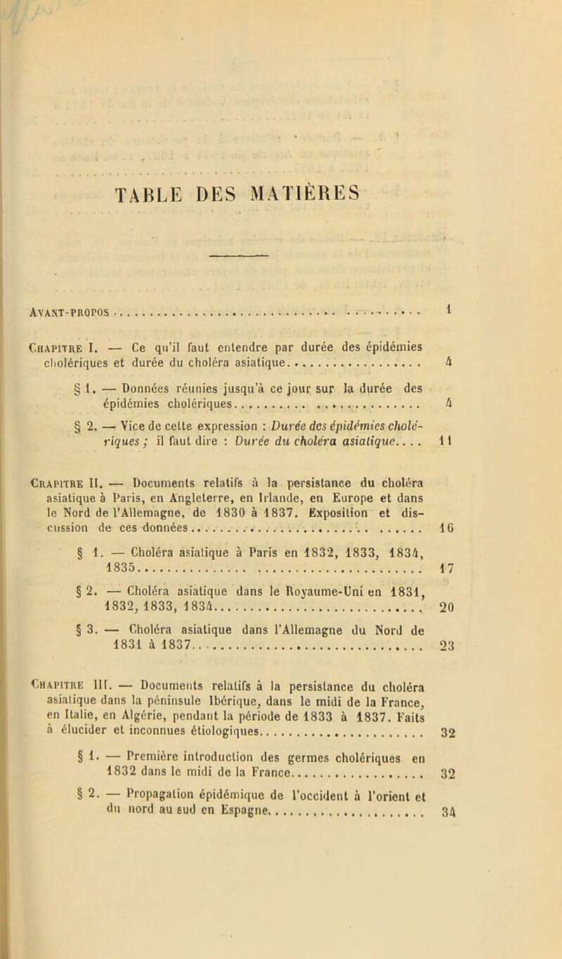 TABLE DES MATIÈRES Avant-propos 1 Chapitre I. — Ce qu’il faut entendre par durée des épidémies cholériques et durée du choléra asiatique 4 § 1. — Données réunies jusqu’à ce jour sur la durée des épidémies cholériques 4 § 2. — Vice de cette expression : Durée des épidémies cholé- riques ; il faut dire : Durée du choléra asiatique.... 11 Crapitre II. — Documents relatifs à la persistance du choléra asiatique à Paris, en Angleterre, en Irlande, en Europe et dans le Nord de l’Allemagne, de 1830 à 1837. Exposition et dis- cussion de ces données 16 § 1. — Choléra asiatique à Paris en 1832, 1833, 1834, 1835 17 §2. —Choléra asiatique dans le Royaume-Uni en 1831, 1832, 1833,1834 , 20 § 3. — Choléra asiatique dans l’Allemagne du Nord de 1831 à 1837 23 Chapitre 111. — Documents relatifs à la persistance du choléra asiatique dans la péninsule Ibérique, dans le midi de la France, en Italie, en Algérie, pendant la période de 1833 à 1837. Faits à élucider et inconnues étiologiques 32 § 1* — Première introduction des germes cholériques en 1832 dans le midi de la France 32 § 2. — Propagation épidémique de l’occident à l’orient et du nord au sud en Espagne 34