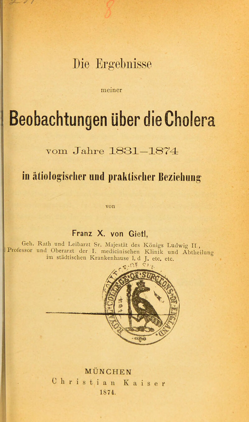 Die Ergebnisse meiner Beobachtungen über die Cholera vom Jahre 1S31-1874: in ätiologischer und praktischer Beziehung von Franz X. von Gietl, Geh. Rath und Leibarzt Sr. Majestät des Königs Ludwig Ir , Professor und Oberarzt der I. medicinischen Klinik und Abteilung im städtischen Krankenhause 1. d J. etc. etc. MÜNCHEN Christian Kaiser