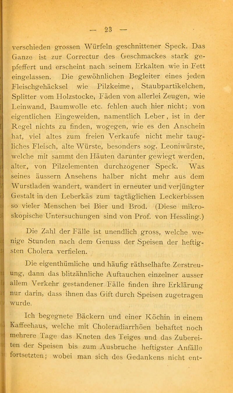 verschieden grossen Würfeln geschnittener Speck. Das Ganze ist zur Correctur des Geschmackes stark ge- pfeffert und erscheint nach seinem Erkalten wie in Fett eingelassen. Die gewöhnlichen Begleiter eines jeden Fleischgehäcksel wie Pilzkeime, Staubpartikelchen, Splitter vom Holzstocke, Fäden von allerlei Zeugen, wie Feinwand, Baumwolle etc. fehlen auch hier nicht; von eigentlichen Eingeweiden, namentlich Feber , ist in der Reg'el nichts zu finden, wogegen, wie es den Anschein hat, viel altes zum freien Verkaufe nicht mehr taug- liches Fleisch, alte AVürste, besonders sog. Feoniwürste, welche mit sammt den Häuten darunter gewiegt werden, alter., von Pilzelementen durchzogener Speck. Was seines äussern Ansehens halber nicht mehr aus dem Wurstladen wandert, wandert in erneuter und verjüngter Gestalt in den Feberkäs zum tagtäglichen Feckerbissen so vieler Menschen bei Bier und Brod. (Diese mikro- skopische Untersuchungen sind von Prof, von Plessling.) Die Zahl der Fälle ist unendlich gross, welche we- nige Stunden nach dem Genuss der Speisen der heftig- sten Cholera verfielen. Die eigenthümliche und häufig räthselhafte Zerstreu- ung, dann das blitzähnliche Auftauchen einzelner ausser allem Verkehr gestandener Fälle finden ihre Erklärung nur darin, dass ihnen das Gift durch Speisen zugetragen wurde. Ich begegnete Bäckern und einer Köchin in einem Kaffeehaus, welche mit Choleradiarrhöen behaftet noch mehrere läge das Kneten des Teiges und das Zuberei- ten der Speisen bis zum Ausbruche heftigster Anfälle fortsetzten; wobei man sich des Gedankens nicht ent-