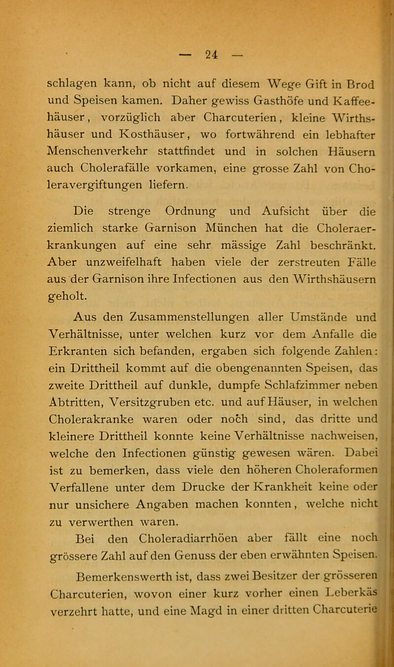 . schlagen kann, ob nicht auf diesem Wege Gift in Brod und Speisen kamen. Daher gewiss Gasthöfe und Kaffee- häuser , vorzüglich aber Charcuterien, kleine Wirths- häuser und Kosthäuser, wo fortwährend ein lebhafter Menschenverkehr stattfindet und in solchen Häusern auch Cholerafälle vorkamen, eine grosse Zahl von Cho- lera Vergiftungen liefern. Die strenge Ordnung und Aufsicht über die ziemlich starke Garnison München hat die Choleraer- krankungen auf eine sehr mässige Zahl beschränkt. Aber unzweifelhaft haben viele der zerstreuten Fälle aus der Garnison ihre Infectionen aus den Wirthshäusern geholt. Aus den Zusammenstellungen aller Umstände und Verhältnisse, unter welchen kurz vor dem Anfalle die Erkranten sich befanden, ergaben sich folgende Zahlen: ein Drittheil kommt auf die obengenannten Speisen, das zweite Drittheil auf dunkle, dumpfe Schlafzimmer neben Abtritten, Versitzgruben etc. und auf Häuser, in welchen Cholerakranke waren oder noch sind, das dritte und kleinere Drittheil konnte keine Verhältnisse nachweisen, welche den Infectionen günstig gewesen wären. Dabei ist zu bemerken, dass viele den höheren Choleraformen Verfallene unter dem Drucke der Krankheit keine oder nur unsichere Angaben machen konnten, welche nicht zu verwerthen waren. Bei den Choleradiarrhöen aber fällt eine noch grössere Zahl auf den Genuss der eben erwähnten Speisen. Bemerkenswerth ist, dass zwei Besitzer der grösseren Charcuterien, wovon einer kurz vorher einen Leberkäs verzehrt hatte, und eine Magd in einer dritten Charcuterie