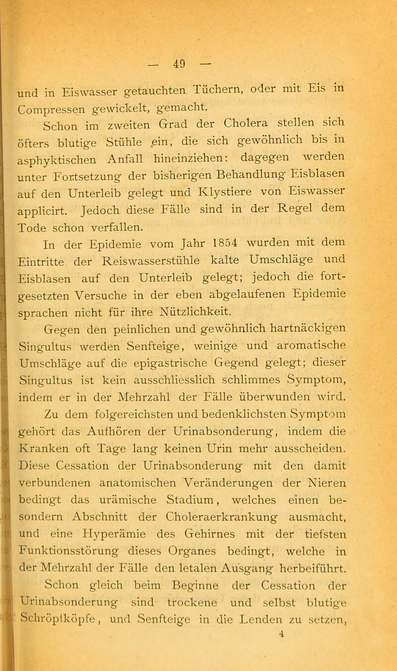 40 und in Eiswasser getauchten Tüchern, oder mit Eis in Compressen gewickelt, gemacht. Schon im zweiten Grad der Cholera stellen sich öfters blutige Stühle .ein, die sich gewöhnlich bis in asphyktischen Anfall hineinziehen: dagegen werden unter Fortsetzung der bisherigen Behandlung Eisblasen auf den Unterleib gelegt und Klystiere von Eiswasser applicirt. Jedoch diese Fälle sind in der Regel dem Tode schon verfallen. In der Epidemie vom Jahr 1854 wurden mit dem Eintritte der Reiswasserstühle kalte Umschläge und Eisblasen auf den Unterleib gelegt; jedoch die fort- gesetzten Versuche in der eben abgelaufenen Epidemie sprachen nicht für ihre Nützlichkeit. Gegen den peinlichen und gewöhnlich hartnäckigen Singultus werden Senfteige, weinige und aromatische Umschläge auf die epigastrische Gegend gelegt; dieser Singultus ist kein ausschliesslich schlimmes Symptom, indem er in der Mehrzahl der Fälle überwunden wird. Zu dem folgereichsten und bedenklichsten Symptom gehört das Aufhören der Urinabsonderung, indem die Kranken oft Tage lang keinen Urin mehr ausscheiden. Diese Cessation der Urinabsonderung mit den damit verbundenen anatomischen Veränderungen der Nieren bedingt das urämische Stadium, welches einen be- sondern Abschnitt der Choleraerkrankung ausmacht, und eine Hyperämie des Gehirnes mit der tiefsten Funktionsstörung dieses Organes bedingt, welche in der Mehrzahl der Fälle den letalen Ausgang herbeiführt. Schon gleich beim Beginne der Cessation der Urinabsonderung sind trockene und selbst blutige Schröpfköpfe, und Senfteige in die Lenden zu setzen, 4
