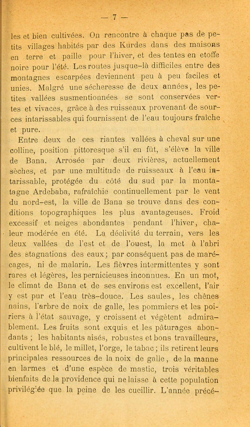 les et bien cultivées. On rencontre à chaque pas de pe- tits villages habités par des Kurdes dans des maisons en terre et paille pour l’hiver, et des tentes en étoffé noire pour l’été. Les routes jusque-là difficiles entre des montagnes escarpées deviennent peu à peu faciles et unies. Malgré une sécheresse de deux années, les pe- tites vallées susmentionnées se sont conservées ver- tes et vivaces, grâce à des ruisseaux provenant de sour- ces intarissables qui fournissent de l’eau toujours fraîche et pure. Entre deux de ces riantes vallées à cheval sur une colline, position pittoresque s’il en fût, s’élève la ville de Bana. Arrosée par deux rivières, actuellement sèches, et par une multitude de ruisseaux à l’eau in- tarissable, protégée du côté du sud par la monta- tagne Ardebaba, rafraîchie continuellement par le vent du nord-est, la ville de Bana se trouve dans des con- ditions topographiques les plus avantageuses. Froid excessif et neiges abondantes pendant l’hiver, cha- leur modérée en été. La déclivité du terrain, vers les deux vallées de l’est et de l’ouest, la met à l’abri des stagnations des eaux; par conséquent pas de maré- cages, ni de malaria. Les fièvres intermittentes y sont rares et légères, les pernicieuses inconnues. En un mot, le climat de Bana et de ses environs est excellent, l’air y est pur et l’eau très-douce. Les saules, les chênes nains, l’arbre de noix de galle, les pommiers et les poi- riers à l’état sauvage, y croissent et végètent admira- blement. Les fruits sont exquis et les pâturages abon- dants ; les habitants aisés, robustes et bons travailleurs, cultivent le blé, le millet, l’orge, le tabac; ils retirent leurs principales ressources de la noix de galle, de la manne en larmes et d’une espèce de mastic, trois véritables bienfaits de la providence qui ne laisse à cette population privilégiée que la peine de les cueillir. L’année précé-