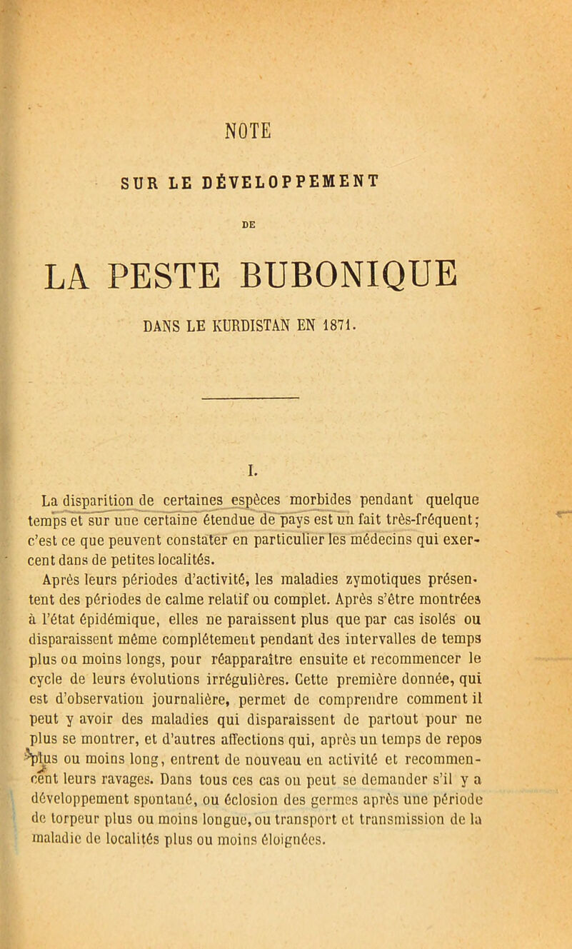 SUR LE DÉVELOPPEMENT DE LA PESTE BUBONIQUE DANS LE KURDISTAN EN 1871. I. La disparition de certaines espèces morbides pendant quelque temps et sur une certaine étendue de pays est un fait très-fréquent; c’est ce que peuvent constater en particulier les médecins qui exer- cent dans de petites localités. Après leurs périodes d’activité, les maladies zymotiques présem tent des périodes de calme relatif ou complet. Après s’être montrées à l’état épidémique, elles ne paraissent plus que par cas isolés ou disparaissent même complètement pendant des intervalles de temps plus ou moins longs, pour réapparaître ensuite et recommencer le cycle de leurs évolutions irrégulières. Cette première donnée, qui est d’observation journalière, permet de comprendre comment il peut y avoir des maladies qui disparaissent de partout pour ne plus se montrer, et d’autres affections qui, après un temps de repos Titus ou moins long, entrent de nouveau en activité et recommen- cent leurs ravages. Dans tous ces cas ou peut se demander s’il y a développement spontané, ou éclosion des germes après une période de torpeur plus ou moins longue, ou transport et transmission de la maladie de localités plus ou moins éloignées.