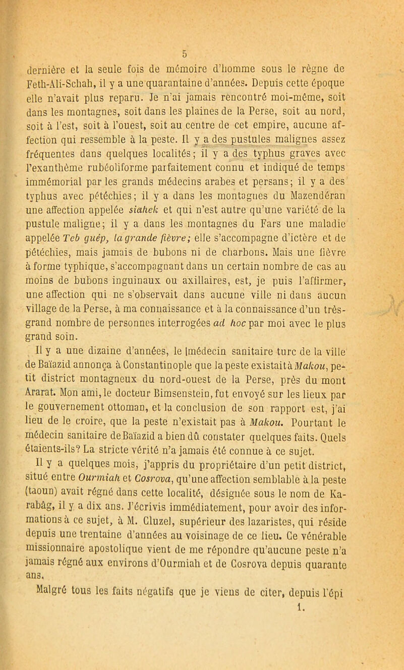 dernière et la seule fois de mémoire d’homme sous le règne de Feth-Ali-Schah, il y a une quarantaine d’années. Depuis cette époque elle n’avait plus reparu. Je n’ai jamais rencontré moi-même, soit dans les montagnes, soit dans les plaines de la Perse, soit au nord, soit à l’est, soit à l’ouest, soit au centre de cet empire, aucune af- fection qui ressemble à la peste. Il y a des pustules malignes assez fréquentes dans quelques localités; il y a des typhus graves avec l’exanthème rubéoliforme parfaitement connu et indiqué de temps immémorial par les grands médecins arabes et persans; il y a des typhus avec pétéchies; il y a dans les montagnes du Mazendéran une affection appelée siahek et qui n’est autre qu’une variété de la pustule maligne; il y a dans les montagnes du Fars une maladie appelée Tcb guép, la grande fièvre; elle s’accompagne d’ictère et de pétéchies, mais jamais de bubons ni de charbons. Mais une lièvre à forme typhique, s’accompagnant dans un certain nombre de cas au moins de bubons inguinaux ou axillaires, est, je puis l’afürmer, une affection qui ne s’observait dans aucune ville ni dans aucun village de la Perse, à ma connaissance et à la connaissance d’un très- grand nombre de personnes interrogées ad lioc par moi avec le plus grand soin. Il y a une dizaine d’années, le Imédecin sanitaire turc de la ville de Baïazid annonça à Constantinople que la peste existaitkMakou, pe- tit district montagneux du nord-ouest de la Perse, près du mont Ararat. Mon ami, le docteur Bimsenstein, fut envoyé sur les lieux par le gouvernement ottoman, et la conclusion de son rapport est, j’ai lieu de le croire, que la peste n’existait pas à Makou. Pourtant le médecin sanitaire de Baïazid a bien dû constater quelques faits. Quels étaients-ils? La stricte vérité n’a jamais été connue à ce sujet. 11 y a quelques mois, j’appris du propriétaire d’un petit district, situé entre Ourmiah et Gosrova, qu’une affection semblable à la peste (taoun) avait régné dans cette localité, désignée sous le nom de Ka- rabâg, il y a dix ans. J’écrivis immédiatement, pour avoir des infor- mations à ce sujet, à M. Cluzel, supérieur des lazaristes, qui réside depuis une trentaine d’années au voisinage de ce lieu. Ce vénérable missionnaire apostolique vient de me répondre qu’aucune peste n’a jamais régné aux environs d’Ourmiah et de Cosrova depuis quarante ans. Malgré tous les faits négatifs que je viens de citer, depuis l'épi 1.