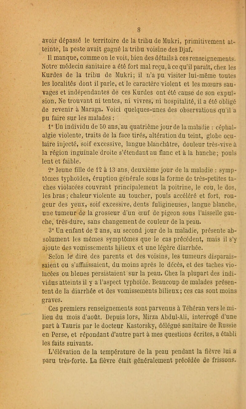 avoir dépassé le territoire de la tribu de Mukri, primitivement at- teinte, la peste avait gagné la tribu voisine des Djaf. Il manque, comme on le voit, bien des détails à ces renseignements. Notre médecin sanitaire a été fort mal reçu, à ce qu’il parait, chez les Kurdes de la tribu de Mukri; il n’a pu visiter lui-méme toutes les localités dont il parle, et le caractère violent et les mœurs sau- vages et indépendantes de ces Kurdes ont été cause de son expul- sion. Ne trouvant ni tentes, ni vivres, ni hospitalité, il a été obligé de revenir à Maraga. Voici quelques-unes des observations qu’il a pu faire sur les malades : 1° Un individu de 50 ans, au quatrième jour de la maladie : céphal- algie violente, traits de la face tirés, altération du teint, globe ocu- laire injecté, soif excessive, langue blanchâtre, douleur très-vive â la région inguinale droite s’étendant au flanc et à la hanche; pouls lent et faible. 2° Jeune fille de 12 à 13 ans, deuxième jour de la maladie : symp- tômes typhoïdes, éruption générale sous la forme de très-petites ta- ches violacées couvrant principalement la poitrine, le cou, le dos, les bras ; chaleur violente au toucher, pouls accéléré et fort, rou- geur des yeux, soif excessive, dents fuligineuses, langue blanche, une tumeur de la grosseur d’un œuf de pigeon sous l’aisselle gau- che, très-dure, sans changement de couleur de la peau. 3° Un enfant de 2 ans, au second jour de la maladie, présente ab- solument les mêmes symptômes que le cas précédent, mais il s’y ajoute des vomissements bilieux et une légère diarrhée. Selon le dire des parents et des voisins, les tumeurs disparais- saient ou s’affaissaient, du moins après le décès, et des taches vio- lacées ou bleues persistaient sur la peau. Chez la plupart des indi- vidus atteints il y a l’aspect typhoïde. Beaucoup de malades présen- tent de la diarrhée et des vomissements bilieux; ces cas sont moins graves. Ces premiers renseignements sont parvenus à Téhéran vers le mi- lieu du mois d’août. Depuis lors, Mirza Abdul-Ali, interrogé d’une part à Tauris par le docteur Kastorskv, délégué sanitaire de Russie en Perse, et répondant d’autre part à mes questions écrites, a établi les faits suivants. L’élévation de la température de la peau pendant la fièvre lui a paru très-forte. La fièvre était généralement précédée de frissons.