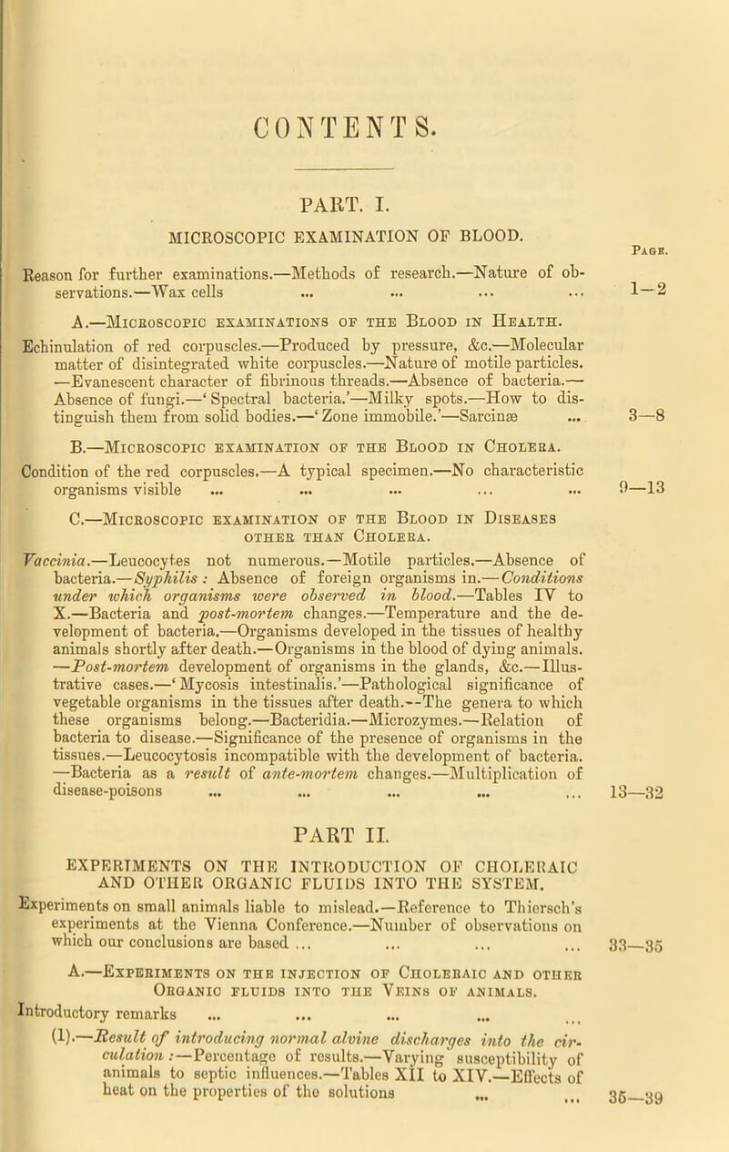 CONTENTS. PART. I. MICROSCOPIC EXAMINATION OP BLOOD. Page. Reason for further examinations.—Methods of research.—Nature of ob- servations.—Wax cells ... ... ... ... 1—2 A. —Microscopic examinations of the Blood in Health. Echinulation of red corpuscles.—Produced by pressure, &c.—Molecular matter of disintegrated white corpuscles.—Nature of motile particles. —Evanescent character of fibrinous threads.—Absence of bacteria.— Absence of fungi.—‘ Spectral bacteria.’—Milky spots.—How to dis- tinguish them from solid bodies.—‘ Zone immobile.’—Sarcinse ... 3—-8 B. —Microscopic examination of the Blood in Cholera. Condition of the red corpuscles.—A typical specimen.—No characteristic organisms visible ... ... ... ... ... 3—13 C. —Microscopic examination of the Blood in Diseases other than Cholera. Vaccinia.—Leucocytes not numerous.—Motile particles.—Absence of bacteria.—Syphilis : Absence of foreign organisms in.— Conditions under which organisms were observed in blood.—Tables IY to X.—Bacteria and post-mortem changes.—Temperature and the de- velopment of bacteria.—Organisms developed in the tissues of healthy animals shortly after death.—Organisms in the blood of dying animals. —Post-mortem development of organisms in the glands, &c.—Illus- trative cases.—‘ Mycosis intestinalis.’—Pathological significance of vegetable organisms in the tissues after death.—The genera to which these organisms belong.—Bacteridia.—Microzymes.—Relation of bacteria to disease.—Significance of the presence of organisms in the tissues.—Leucocytosis incompatible with the development of bacteria. —Bacteria as a result of ante-mortem changes.—Multiplication of disease-poisons ... ... ... ... ... 13—32 PART II. EXPERIMENTS ON THE INTRODUCTION OF CHOLERAIC AND OTHER ORGANIC FLUIDS INTO THE SYSTEM. Experiments on small animals liable to mislead.—Reference to Thiersch’s experiments at the Vienna Conference.—Number of observations on which our conclusions are based ... ... ... ... 33 35 A.—Experiments on the injection of Choleraic and other Organic fluids into the Veins of animals. Introductory remarks (1).—Result of introducing normal alvine discharges into the cir- culation .—Percentage of results.—Varying' susceptibility of animals to septic influences.—Tables XII to XIV.—Effects of heat on the properties of the solutions ... ... 35 on