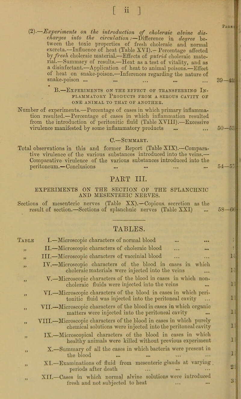 PlGJ (2)- Experiments on the introduction of choleraic alvine dis- charges into the circulation:—Difference in degree be- tween the toxic properties of fresh choleraic and normal excreta.—Influence of heat (Table XVI).- Percentage affected by fresh choleraic material.—Effects of putnd choleraic mate- rial.—-Summary of results.—Heat as a test of vitality, and as a disinfectant.—Application of heat to animal poisons.—Effect of heat on snake-poison.—Inferences regarding the nature of snake-poison ... ... ... ... ... 39—4£ B.—Expeeiments on the effect of teansfebbing In- FLAHMATOEY PbODUCTS FBOM A SEEOUS CAVITY OF ONE ANIMAL TO THAT OF ANOTHEE. Number of experiments.—Percentage of cases in which primary inflamma- tion resulted.—Percentage of cases in which inflammation resulted from the introduction of peritonitic fluid (Table XVIII).—Excessive virulence manifested by some inflammatory products ... ... 50—51 C.—Summaey. Total observations in this and former Beport (Table XIX).—Compara- tive virulence of the various substances introduced into the veins.— Comparative virulence of the various substances introduced into the peritoneum.—Conclusions ... ... ... ... 54—5* PART III. EXPERIMENTS ON THE SECTION OP THE SPLANCHNIC AND MESENTERIC NERVES. Sections of mesenteric nerves (Table XX).—Copious, secretion as the result of section.—Sections of splanchnic nerves (Table XXI) ... 58—6< TABLES. Table I.—Microscopic characters of normal blood „ II.—Microscopic characters of choleraic blood „ III.—Microscopic characters of vaccinial blood ... ... 1 „ IV.—Microscopic characters of the blood in cases in which choleraic materials were injected into the veius ... 1 „ V.—Microscopic characters of the blood in cases in which non- choleraio fluids were injected into the veins ... 1 „ VI.—Microscopic characters of the blood in cases in which peri- tonitic fluid was injected into the peritoneal cavity ... 1 „ VII.—Microscopic characters of the blood in cases in which organic matters were injected into the peritoneal cavity ... 1 „ VIII.—Microscopic characters of the blood in cases in which purely chemical solutions were injected into the peritoneal cavity 1 „ IX.—Microscopical characters of the blood in cases in which healthy animals were killed without previous experiment 1 „ X.—Summary of all the cases in which bacteria were present in the blood „ XI.—Examinations of fluid from mesenteric glands at varying, periods after death ,, XII.—Cases in which normal alvine solutions were introduced fresh and not subjected to heat 3