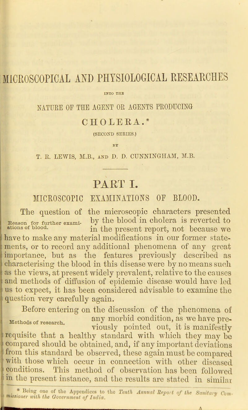 MICROSCOPICAL AND PHYSIOLOGICAL RESEARCHES INTO TEE NATURE OF THE AGENT OR AGENTS PRODUCING CHOLERA.* (SECOND SERIES.) BY T. K. LEWIS, M.B., and D. D. CUNNINGHAM, M.B. PART I. MICROSCOPIC EXAMINATIONS OE BLOOD. The question of the microscopic characters presented Keason for further exami- by the blood in cholera is reverted to ations of blood. in the present report, not because we have to make any material modifications in our former state- ments, or to record any additional phenomena of any great importance, hut as the features previously described as characterising the blood in this disease were by no means such as the views, at present widely prevalent, relative to the causes and methods of diffusion of epidemic disease would have led us to expect, it has been considered advisable to examine the question very carefully again. Before entering on the discussion of the phenomena of „ .. J „ , any morbid condition, as we have pre- viously pointed out, it is manifestly requisite that a healthy standard with which they may he compared should he obtained, and, if any important deviations from this standard bo observed, these again must he compared with those which occur in connection with other diseased conditions. This method of observation has been followed in the present instance, and the results are stated in similar .. * Being one of the Appendices to tho Tenth Annual Report of the Sanitary Com- missioner with the Government of India. A