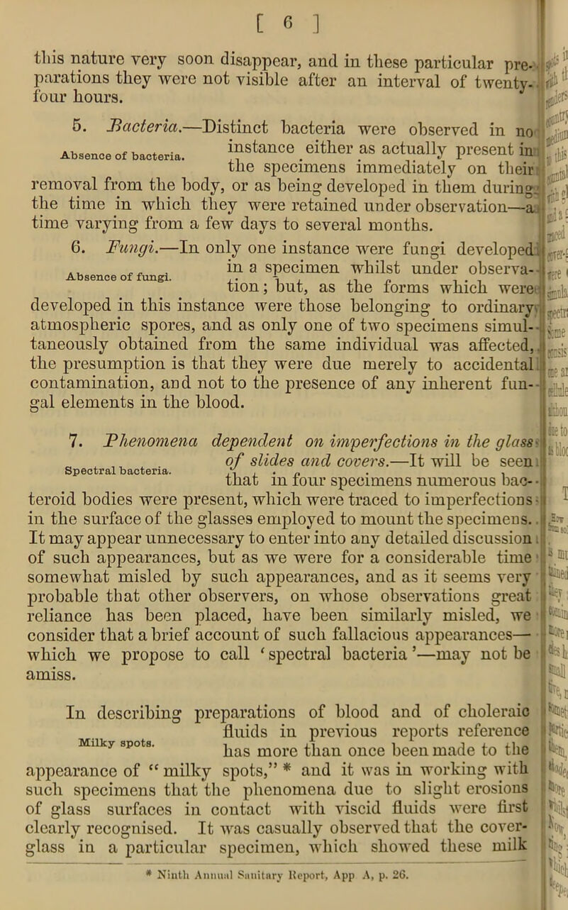 isll tins nature very soon disappear, and in these particular pre- £ , parations they were not visible after an interval of twenty- W1 four hours. 5. Bacteria.—Distinct bacteria were observed in no Absence of bacteria. instance # either as actually present in , $ the specimens immediately on their removal from the body, or as being developed in them during . ^ the time in which they were retained under observation—a time varying from a few days to several months. 6. Fungi.—In only one instance were fungi developed AU . in a specimen whilst under observa Absence of fungi. , ,, - , . , tion; but, as the forms which were developed in this instance were those belonging to ordinary^ atmospheric spores, and as only one of two specimens simul- taneously obtained from the same individual was affected, the presumption is that they were due merely to accidental! contamination, and not to the presence of any inherent fun- (cra-S i gal elements in the blood. 7. Spectral bacteria. Phenomena dependent on imperfections in the glass of slides and covers.—It will be seen that in four specimens numerous bac- • teroid bodies were present, which were traced to imperfections- in the surface of the glasses employed to mount the specimens.. It may appear unnecessary to enter into any detailed discussion of such appearances, but as we were for a considerable time somewhat misled by such appearances, and as it seems very probable that other observers, on whose observations great reliance has been placed, have been similarly misled, we consider that a brief account of such fallacious appearances— spectri Some K'iis E?ai ails iiloii kblw which we propose to call ‘ spectral bacteria ’—may not be amiss. In describing preparations of blood and of choleraic fluids in previous reports reference MUky spots. pas more than once been made to the appearance of “ milky spots,” * and it was in working with such specimens that the phenomena due to slight erosions of glass surfaces in contact with viscid fluids were first clearly recognised. It was casually observed that the cover- glass in a particular specimen, which showed these milk * Ninth Annual Sanitary lteport, App A, p. 26.