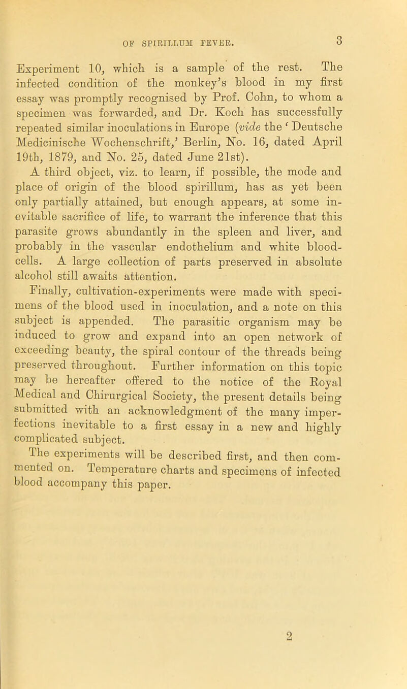 Experiment 10, which is a sample of the rest. The infected condition of the monkey^s blood in my first essay was promptly recognised by Prof. Cohn, to whom a specimen was forwarded, and Dr. Koch has successfully repeated similar inoculations in Europe (vide the ‘ Deutsche Medicinische Wochensckrift/ Berlin, No. 16, dated April 19th, 1879, and No. 25, dated June 21st). A third object, viz. to learn, if possible, the mode and place of origin of the blood spirillum, has as yet been only partially attained, but enough appears, at some in- evitable sacrifice of life, to warrant the inference that this parasite grows abundantly in the spleen and liver, and probably in the vascular endothelium and white blood- cells. A large collection of parts preserved in absolute alcohol still awaits attention. Finally, cultivation-experiments were made with speci- mens of the blood used in inoculation, and a note on this subject is appended. The parasitic organism may be induced to grow and expand into an open network of exceeding beauty, the spiral contour of the threads being preserved throughout. Further information on this topic may be hereafter offered to the notice of the Royal Medical and Chirurgical Society, the present details being- submitted with an acknowledgment of the many imper- fections inevitable to a first essay in a new and highly complicated subject. The experiments will be described first, and then com- mented on. Temperature charts and specimens of infected blood accompany this paper. 9