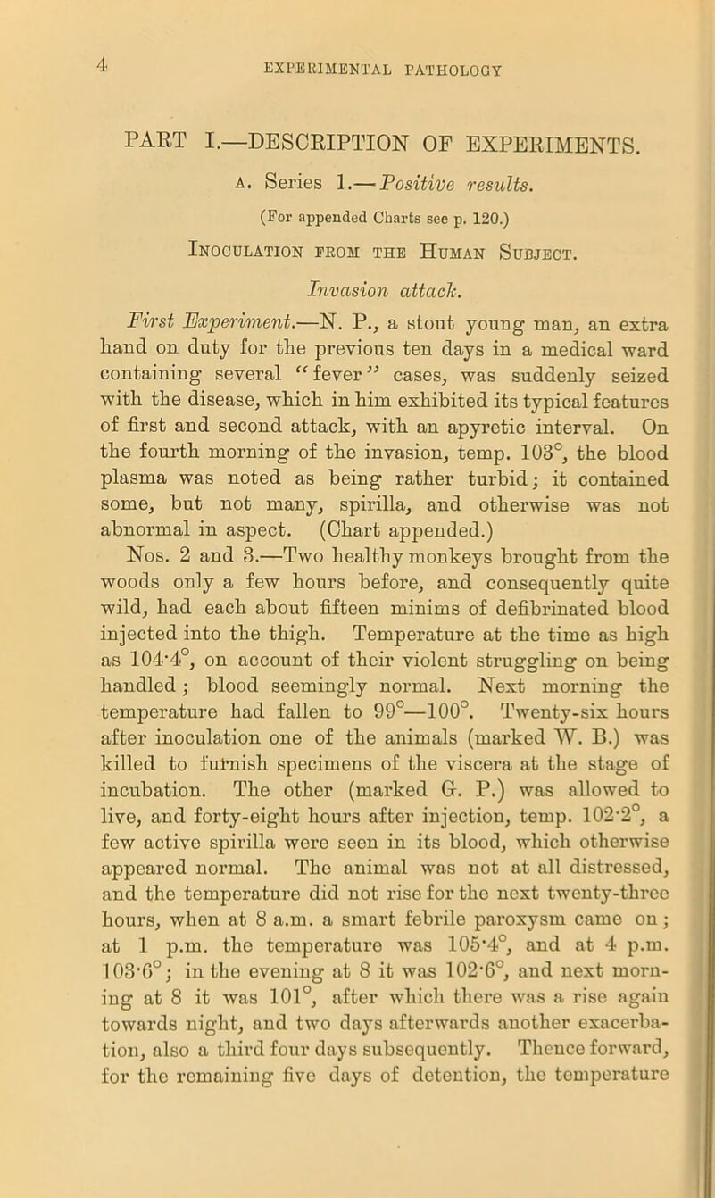 PART I.—DESCRIPTION OF EXPERIMENTS. a. Series 1.— Positive results. (For appended Charts see p. 120.) Inoculation from the Human Subject. Invasion attack. First Experiment.—N. P., a stout young man, an extra liand on duty for the previous ten days in a medical ward containing several “ fever ” cases, was suddenly seized with the disease, which in him exhibited its typical features of first and second attack, with an apyretic interval. On the fourth morning of the invasion, temp. 103°, the blood plasma was noted as being rather turbid; it contained some, but not many, spirilla, and otherwise was not abnormal in aspect. (Chart appended.) Nos. 2 and 3.—Two healthy monkeys brought from the woods only a few hours before, and consequently quite wild, had each about fifteen minims of defibrinated blood injected into the thigh. Temperature at the time as high as 104'4 , on account of their violent struggling on being handled; blood seemingly normal. Next morning the temperature had fallen to 99°—100°. Twenty-six hours after inoculation one of the animals (marked W. B.) was killed to furnish specimens of the viscera at the stage of incubation. The other (marked G. P.) was allowed to live, and forty-eight hours after injection, temp. 102,2°, a few active spirilla were seen in its blood, which otherwise appeared normal. The animal was not at all distressed, and the temperature did not rise for the next twenty-three hours, when at 8 a.m. a smart febrile paroxysm came on; at 1 p.m. the temperature was 105’4°, and at 4 p.m. 103'6°; in the evening at 8 it was 102‘6°, and next morn- ing at 8 it was 101°, after which there was a rise again towards night, and two days afterwards another exacei'ba- tion, also a third four days subsequently. Thcuco forward, for the remaining five days of detention, the temperature