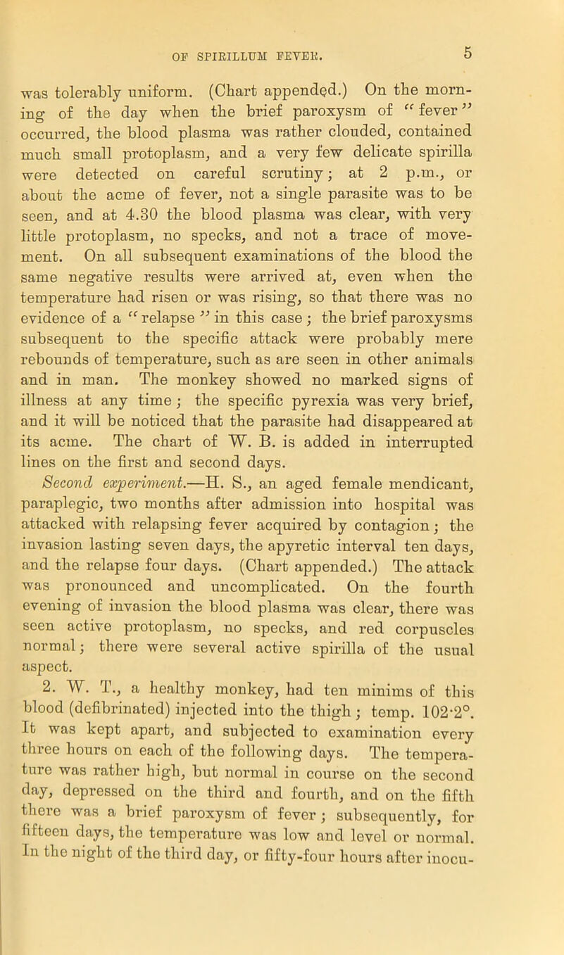 was tolerably uniform. (Chart appended.) On the morn- ing- of the day when the brief paroxysm of “ fever ” occurred, the blood plasma was rather clouded, contained much small protoplasm, and a very few delicate spirilla were detected on careful scrutiny; at 2 p.m., or about the acme of fever, not a single parasite was to be seen, and at 4.30 the blood plasma was clear, with very little protoplasm, no specks, and not a trace of move- ment. On all subsequent examinations of the blood the same negative results were arrived at, even when the temperature had risen or was rising, so that there was no evidence of a “ relapse ” in this case ; the brief paroxysms subsequent to the specific attack were probably mere rebounds of temperature, such as are seen in other animals and in man. The monkey showed no marked signs of illness at any time; the specific pyrexia was very brief, and it will be noticed that the parasite had disappeared at its acme. The chart of W. B. is added in interrupted lines on the first and second days. Second experiment.—H. S., an aged female mendicant, paraplegic, two months after admission into hospital was attacked with relapsing fever acquired by contagion; the invasion lasting seven days, the apyretic interval ten days, and the relapse four days. (Chart appended.) The attack was pronounced and uncomplicated. On the fourth evening of invasion the blood plasma was clear, there was seen active protoplasm, no specks, and red corpuscles normal; there were several active spirilla of the usual aspect. 2. W. T., a healthy monkey, had ten minims of this blood (defibrinated) injected into the thigh; temp. 102-2°. It was kept apart, and subjected to examination every three hours on each of the following days. The tempera- turo was rather high, but normal in course on the second day, depressed on the third and fourth, and on the fifth there was a brief paroxysm of fever; subsequently, for fifteen days, the temperature was low and level or normal. In the night of the third day, or fifty-four hours after inocu-