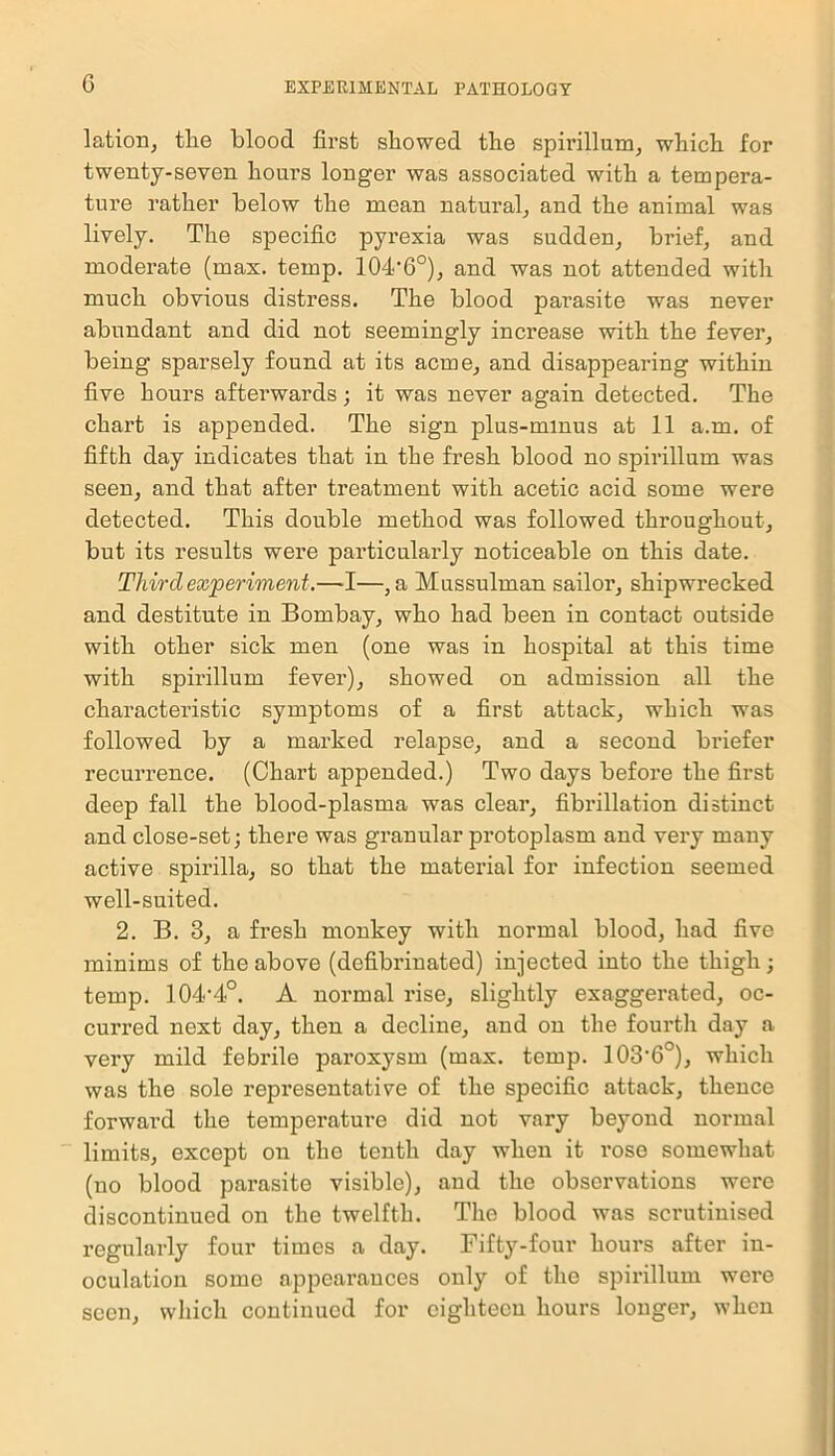 lation, the blood first showed the spirillum, which for twenty-seven hours longer was associated with a tempera- ture rather below the mean natural, and the animal was lively. The specific pyrexia was sudden, brief, and moderate (max. temp. 104'6°), and was not attended with much obvious distress. The blood parasite was never abundant and did not seemingly increase with the fever, being sparsely found at its acme, and disappearing within five hours afterwards; it was never again detected. The chart is appended. The sign plus-minus at 11 a.m. of fifth day indicates that in the fresh blood no spirillum was seen, and that after treatment with acetic acid some were detected. This double method was followed throughout, but its results were particularly noticeable on this date. Third experiment.—-I—, a Mussulman sailor, shipwrecked and destitute in Bombay, who had been in contact outside with other sick men (one was in hospital at this time with spirillum fever), showed on admission all the characteristic symptoms of a first attack, which was followed by a marked relapse, and a second briefer recurrence. (Chart appended.) Two days before the first deep fall the blood-plasma was clear, fibrillation distinct and close-set; there was granular protoplasm and very many active spirilla, so that the material for infection seemed well-suited. 2. B. 3, a fresh monkey with normal blood, had five minims of the above (defibrinated) injected into the thigh; temp. 104'4°. A normal rise, slightly exaggerated, oc- curred next day, then a decline, and on the fourth day a very mild febrile paroxysm (max. temp. 103'6°), which was the sole representative of the specific attack, thence forward the temperature did not vary beyond normal limits, except on the tenth day when it rose somewhat (no blood parasite visible), and the observations were discontinued on the twelfth. The blood was scrutinised regularly four times a day. Fifty-four hours after in- oculation some appearances only of the spirillum were seen, which continued for eighteen hours longer, when