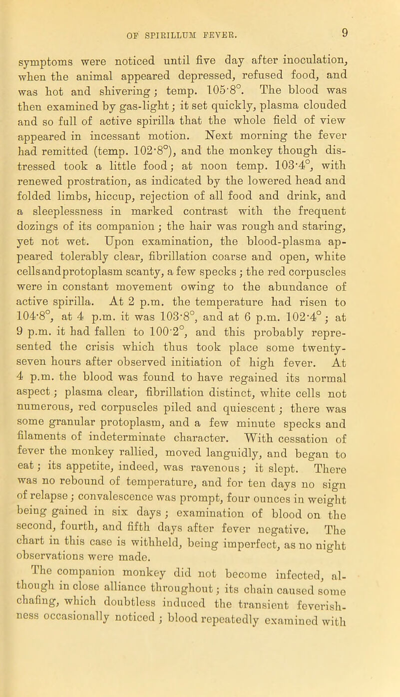 symptoms were noticed until five day after inoculation, when the animal appeared depressed, refused food, and was hot and shivering; temp. 105‘8°. The blood was then examined by gas-light; it set quickly, plasma clouded and so full of active spirilla that the whole field of view appeared in incessant motion. Next morning the fever had remitted (temp. 102,8°), and the monkey though dis- tressed took a little food; at noon temp. 103'4°, with renewed prostration, as indicated by the lowered head and folded limbs, hiccup, rejection of all food and drink, and a sleeplessness in marked contrast with the frequent dozings of its companion ; the hair was rough and staring, yet not wet. Upon examination, the blood-plasma ap- peared tolerably clear, fibrillation coarse and open, white cells andprotoplasm scanty, a few specks ; the red corpuscles were in constant movement owing to the abundance of active spirilla. At 2 p.m. the temperature had risen to 104‘8o, at 4 p.m. it was 103'8°, and at 6 p.m. 102‘4°; at 9 p.m. it had fallen to 100'2°, and this probably repre- sented the crisis which thus took place some twenty- seven hours after observed initiation of high fever. At 4 p.m. the blood was found to have regained its normal aspect; plasma clear, fibrillation distinct, white cells not numerous, red corpuscles piled and quiescent; there was some granular protoplasm, and a few minute specks and filaments of indeterminate character. With cessation of fever the monkey rallied, moved languidly, and began to eat; its appetite, indeed, was ravenous; it slept. There was no rebound of temperature, and for ten days no sign of relapse ; convalescence was prompt, four ounces in weight being gained in six days ; examination of blood on the second, fourth, and fifth days after fever negative. The chart in this case is withheld, being imperfect, as no night observations were made. The companion monkey did not become infected, al- though in close alliance throughout; its chain caused some chafing, which doubtless induced the transient feverish- ness occasionally noticed ; blood repeatedly examined with