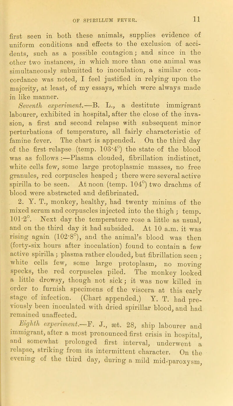 first seen in botli these animals, supplies evidence of uniform conditions and effects to the exclusion of acci- dents, such as a possible contagion; and since in the other two instances, in which more than one animal was simultaneously submitted to inoculation, a similar con- cordance was noted, I feel justified in relying upon the majority, at least, of my essays, which were always made in like manner. Seventh experiment.—B. L., a destitute immigrant labourer, exhibited in hospital, after the close of the inva- sion, a first and second relapse with subsequent minor perturbations of temperature, all fairly characteristic of famine fever. The chart is appended. On the third day of the first relapse (temp. 103’4°) the state of the blood was as follows :—Plasma clouded, fibrillation indistinct, white cells few, some large protoplasmic masses, no free granules, red corpuscles heaped ; there were several active spirilla to be seen. At noon (temp. 104°) two drachms of blood were abstracted and defibrinated. 2. Y. T., monkey, healthy, had twenty minims of the mixed serum and corpuscles injected into the thigh ; temp. 101 -2°. Next day the temperature rose a little as usual, and on the third day it had subsided. At 10 a.m. it was rising again (102‘8°), and the animal’s blood was then (forty-six hours after inoculation) found to contain a few active spirilla ; plasma rather clouded, but fibrillation seen ; white cells few, some large protoplasm, no moving- specks, the red corpuscles piled. The monkey looked a little drowsy, though not sick; it was now killed in order to furnish specimens of the viscera at this early stage of infection. (Chart appended.) Y. T. had pre- viously been inoculated with dried spirillar blood, and had remained unaffected. Eighth experiment.—F. J., get. 28, ship labourer and immigrant, alter a most pronounced first crisis in hospital, and somewhat prolonged first interval, underwent a i elapse, striking from its intermittent character. On the evening of the third day, during a mild mid-paroxysm,