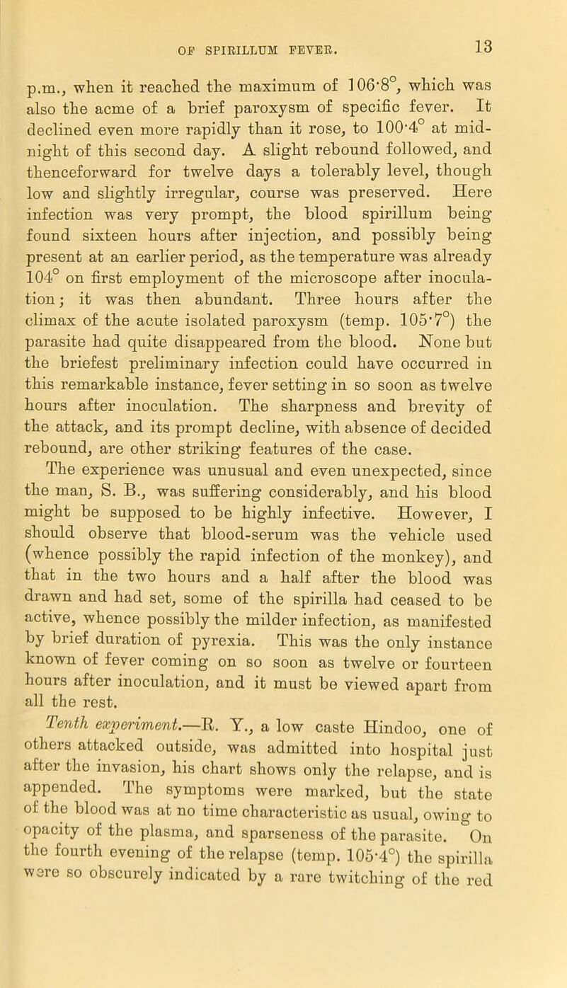 p.ro., when it reached the maximum of 106-8°, which was also the acme of a brief paroxysm of specific fever. It declined even more rapidly than it rose, to 100'4° at mid- night of this second day. A slight rebound followed, and thenceforward for twelve days a tolerably level, though low and slightly irregular, course was preserved. Here infection was very prompt, the blood spirillum being- found sixteen hours after injection, and possibly being present at an earlier period, as the temperature was already 104° on first employment of the microscope after inocula- tion ; it was then abundant. Three hours after the climax of the acute isolated paroxysm (temp. 105’7°) the parasite had quite disappeared from the blood. None but the briefest preliminary infection could have occurred in this remarkable instance, fever setting in so soon as twelve hours after inoculation. The sharpness and brevity of the attack, and its prompt decline, with absence of decided rebound, are other striking features of the case. The experience was unusual and even unexpected, since the man, S. B., was suffering considerably, and his blood might be supposed to be highly infective. However, I should observe that blood-sei-um was the vehicle used (whence possibly the rapid infection of the monkey), and that in the two hours and a half after the blood was drawn and had set, some of the spirilla had ceased to be active, whence possibly the milder infection, as manifested by brief duration of pyrexia. This was the only instance known of fever coming on so soon as twelve or fourteen hours after inoculation, and it must be viewed apart from all the rest. Tenth experiment.—R. Y., a low caste Hindoo, one of others attacked outside, was admitted into hospital just after the invasion, his chart shows only the relapse, and is appended. The symptoms were marked, but the state of the blood was at no time characteristic as usual, owing to opacity of the plasma, and sparseness of the parasite. On the fourth evening of the relapse (temp. 105-4°) the spirilla were so obscurely indicated by a rare twitching of the red