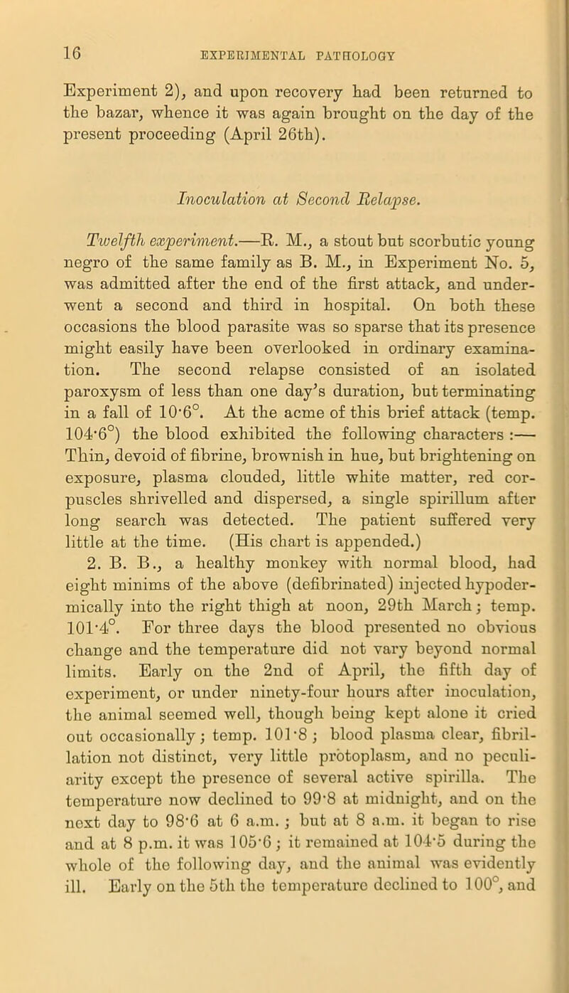 Experiment 2), and upon recovery liad been returned to the bazar, whence it was again brought on the day of the present proceeding (April 26th). Inoculation at Second Relapse. Twelfth experiment.—R. M., a stout but scorbutic young negro of the same family as B. M., in Experiment No. 5, was admitted after the end of the first attack, and under- went a second and third in hospital. On both these occasions the blood pai’asite was so sparse that its presence might easily have been overlooked in ordinary examina- tion. The second relapse consisted of an isolated paroxysm of less than one day’s duration, but terminating in a fall of 10*6°. At the acme of this brief attack (temp. 104*6°) the blood exhibited the following characters :— Thin, devoid of fibrine, brownish in hue, but brightening on exposure, plasma clouded, little white matter, red cor- puscles shrivelled and dispersed, a single spirillum after long search was detected. The patient suffered very little at the time. (His chart is appended.) 2. B. B., a healthy monkey with normal blood, had eight minims of the above (defibrinated) injected hypoder- mically into the right thigh at noon, 29th March; temp. 10T4°. For three days the blood presented no obvious change and the temperature did not vary beyond normal limits. Early on the 2nd of April, the fifth day of experiment, or under ninety-four hours after inoculation, the animal seemed well, though being kept alone it cried out occasionally; temp. 101‘8 ; blood plasma clear, fibril- lation not distinct, very little protoplasm, and no peculi- arity except the presence of several active spirilla. The temperature now declined to 99*8 at midnight, and on the next day to 98*6 at 6 a.m.; but at 8 a.m. it began to rise and at 8 p.m. it was 105*6 ; it remained at 104*5 during the whole of the following day, and the animal was evidently ill. Early on the 5th the temperature declined to 100°, and