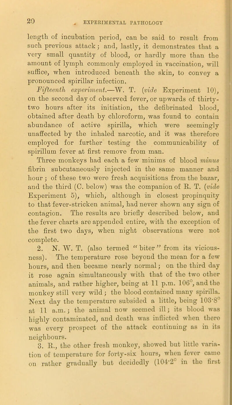 length of incubation period, can be said to result from such previous attack; and, lastly, it demonstrates that a very small quantity of blood, or hardly more than the amount of lymph commonly employed in vaccination, will suffice, when introduced beneath the skin, to convey a pi’onounced spirillar infection. Fifteenth experiment.—W. T. (vide Experiment 10), on the second day of observed fever, or upwards of thirty- two hours after its initiation, the defibrinated blood, obtained after death by chloroform, was found to contain abundance of active spirilla, which were seemingly unaffected by the inhaled narcotic, and it was therefore employed for further testing the communicability of spirillum fever at first remove from man. Three monkeys had each a few minims of blood minus fibrin subcutaneously injected in the same manner and hour ; of these two were fresh acquisitions from the bazar, and the third (C. below) was the companion of R. T. {vide Experiment 5), which, although in closest propinquity to that fever-stricken animal, had never shown any sign of contagion. The results are briefly described below, and the fever charts are appended entire, with the exception of the first two days, when night observations were not complete. 2. N. W. T. (also termed “biter” from its vicious- ness). The temperature rose beyond the mean for a few hours, and then became nearly normal; on the third day it rose again simultaneously with that of the two other animals, and rather higher, being at 11 p.m. 106°, and the monkey still very wild ; the blood contained many spirilla. Next day the temperature subsided a little, being lOS'S0 at 11 a.m.; the animal now seemed ill; its blood was highly contaminated, and death was inflicted when there was every prospect of the attack continuing as in its neighbours. 3. R., the other fresh monkey, showed but little varia- tion of temperature for forty-six hours, when fever came on r ather gradually but decidedly (104-2° in the first